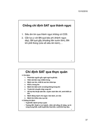 13/10/2016
37
Chống chỉ định SAT qua thành ngực
1. Siêu âm tim qua thành ngực không có CCĐ.
2. Cần lưu ý với BN quá béo phì (thành ngực
dày), BN quá gầy (khoảng liên sườn lõm), BN
khí phế thủng (cửa sổ siêu âm kém),…
73
 Chỉ định:
1. Phát hiện nguồn gốc nghi ngờ huyết tắc
2. Viêm nội tâm mạc nhiểm trùng
3. Bệnh van tim, nhất là van tim nhân tạo
4. Khối u trong tim
5. Bệnh tim bẩm sinh và luồng thông trong tim
6. Trước khi chuyển nhịp rung nhĩ
7. Hỗ trợ thủ thuật xâm lấn: xuyên vách liên nhĩ, sinh thiết cơ
tim,
8. Bệnh động mạch chủ ngực: bóc tách, xơ vữa
9. Bệnh tim thiếu máu cục bộ
 Chống chỉ định:
• Tuyết đối: bệnh lý thực quản
• Tương đối: thoát vị cơ hoành, viêm cột sống cổ nặng, xạ trị
vùng trung thất, xuất huyết tiêu hóa trên, nuốt khó hay đau.
74
Chỉ định SAT qua thực quản
 