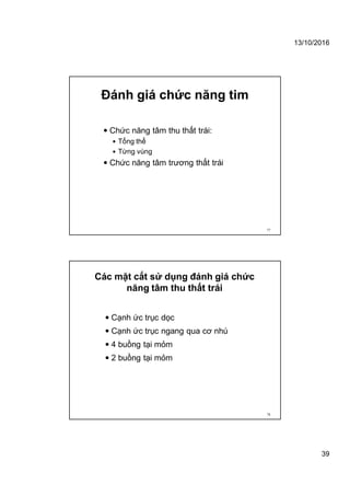 13/10/2016
39
Đánh giá chức năng tim
 Chức năng tâm thu thất trái:
 Tổng thể
 Từng vùng
 Chức năng tâm trương thất trái
77
Các mặt cắt sử dụng đánh giá chức
năng tâm thu thất trái
 Cạnh ức trục dọc
 Cạnh ức trục ngang qua cơ nhú
 4 buồng tại mỏm
 2 buồng tại mỏm
78
 