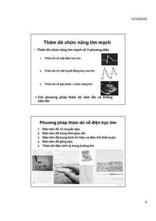 13/10/2016
4
• Thăm dò chức năng tim mạch về 3 phương diện
 Các phương pháp thăm dò xâm lấn và không
xâm lấn
1. Thăm dò về mặt điện học tim
2. Thăm dò về mặt huyết động học của tim
3. Thăm dò về giải phẫu – chức năng tim
Thăm dò chức năng tim mạch
7
Phương pháp thăm dò về điện học tim
1. Điện tâm đồ 12 chuyển đạo
2. Điện tâm đồ trong thời gian dài
3. Điện tâm đồ trung bình tín hiệu và điện thế thất muộn
4. Điện tâm đồ gắng sức
5. Thăm dò điện sinh lý trong buồng tim
8
 