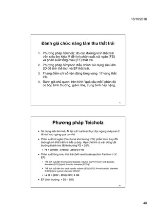 13/10/2016
40
Đánh giá chức năng tâm thu thất trái
1. Phương pháp Teicholz: đo các đường kính thất trái
trên siêu âm kiểu M để tính phân suất rút ngắn (FS)
và phân suất tống máu (EF) thất trái.
2. Phương pháp Simpson điều chỉnh: sử dụng siêu âm
2D để tính thể tích và EF thất trái.
3. Thang điểm chỉ số vận động từng vùng: 17 vùng thất
trái.
4. Đánh giá chủ quan: trên hình “quả cầu mắt” phân độ
co bóp bình thường, giảm nhẹ, trung bình hay nặng.
79
Phương pháp Teicholz
 Sử dụng siêu âm kiểu M tại vị trí cạnh ức trục dọc ngang mép van 2
lá hay trục ngang qua cơ nhú
 Phân suất rút ngắn (Fractional shortening: FS): phần trăm thay đổi
đường kính thất trái khi thất co bóp. Hạn chế khi có vận động bất
thường thành tim. Bình thường FS > 25%.
 FS = [(LVEDD – LVESD) / LVEDD ] X 100
 Phân suất tống máu thất trái (left ventricular ejection fraction = LV
EF)
 Thể tích cuối tâm trương (end-diastolic volume (EDV)=[7/(2.4+end-diastolic
diameter (EDD)]×[end diastolic diameter (EDD)]3
 Thể tích cuối tâm thu (end systolic volume (ESV)=[7/(2.4+end-systolic diameter
(ESD)]×[end systolic diameter (ESD)]3
 LV EF = [(EDV – ESV)]/ EDV ] X 100
 EF bình thường > 55 – 60%
80
 