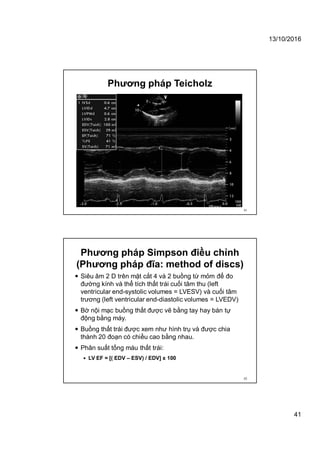 13/10/2016
41
Phương pháp Teicholz
81
Phương pháp Simpson điều chỉnh
(Phương pháp đĩa: method of discs)
 Siêu âm 2 D trên mặt cắt 4 và 2 buồng từ mỏm để đo
đường kính và thể tích thất trái cuối tâm thu (left
ventricular end-systolic volumes = LVESV) và cuối tâm
trương (left ventricular end-diastolic volumes = LVEDV)
 Bờ nội mạc buồng thất được vẽ bằng tay hay bán tự
động bằng máy.
 Buồng thất trái được xem như hình trụ và được chia
thành 20 đoạn có chiều cao bằng nhau.
 Phân suất tống máu thất trái:
 LV EF = [( EDV – ESV) / EDV] x 100
82
 