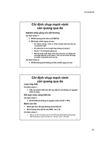 13/10/2016
57
Chỉ định chụp mạch vành
cản quang qua da
Nghiệm pháp gắng sức bất thường
Chỉ định nhóm 1:
1. NFGS dương tính sớm (,6,5 METS)
2. BN thuộc nhóm nguy cơ cao:
 ST chênh xuống > 2mm ở nhiều chuyển đạo hay kéo sài
> 6 phút khi nghỉ
 ST chênh lên ở các chuyển đạo không có sóng Q
 HA tụt > 10 mmHg khi gắng sức
 Một kỹ thuật chẩn đoán hình ảnh cùng lúc với gắng sức
cho thấy thất trái và EF giảm > 10% so với trước đó hoặc
có nhiều vùng thiếu máu cục bộ
Chỉ định nhóm 2:
1. NFGS dương tính không có tiêu chuẩn nguy cơ cao
113
Chỉ định chụp mạch vành
cản quang qua da
Loạn nhịp thất
Chỉ định nhóm 1:
1. Tiền sử nhanh thất kéo dài hay đột tử mà không có nguyên
nhân rõ ràng
Rối loạn chức năng thất trái
Chỉ định nhóm 1:
1. RLCN thất trái không rõ nguyên nhân với EF < 40%
Bệnh van tim
 Đánh giá mức độ hẹp đường thoát thất trái
 Định lượng mức độ hở van ĐMC, van 2 lá
Chỉ định nhóm 1:
1. BN có chỉ định mổ thay van có cơn ĐTN hay ECG bất thường (chụp
MV thường qui trước mổ nếu nữ > 40 tuổi, nam > 50 tuổi)
114
 