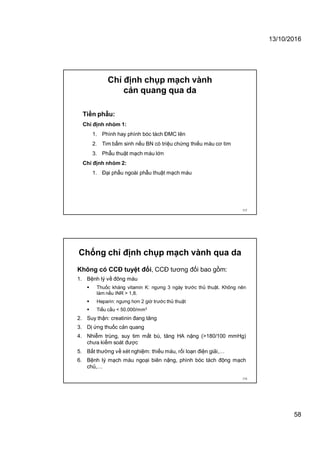 13/10/2016
58
Chỉ định chụp mạch vành
cản quang qua da
Tiền phẫu:
Chỉ định nhóm 1:
1. Phình hay phình bóc tách ĐMC lên
2. Tim bẩm sinh nếu BN có triệu chứng thiếu máu cơ tim
3. Phẫu thuật mạch máu lớn
Chỉ định nhóm 2:
1. Đại phẫu ngoài phẫu thuật mạch máu
115
Chống chỉ định chụp mạch vành qua da
Không có CCĐ tuyệt đối, CCĐ tương đối bao gồm:
1. Bệnh lý về đông máu
 Thuốc kháng vitamin K: ngưng 3 ngày trước thủ thuật. Không nên
làm nếu INR > 1,8.
 Heparin: ngưng hơn 2 giờ trước thủ thuật
 Tiểu cầu < 50.000/mm3
2. Suy thận: creatinin đang tăng
3. Dị ứng thuốc cản quang
4. Nhiễm trùng, suy tim mất bù, tăng HA nặng (>180/100 mmHg)
chưa kiểm soát được
5. Bất thường về xét nghiệm: thiếu máu, rối loạn điện giải,…
6. Bệnh lý mạch máu ngoại biên nậng, phình bóc tách động mạch
chủ,…
116
 