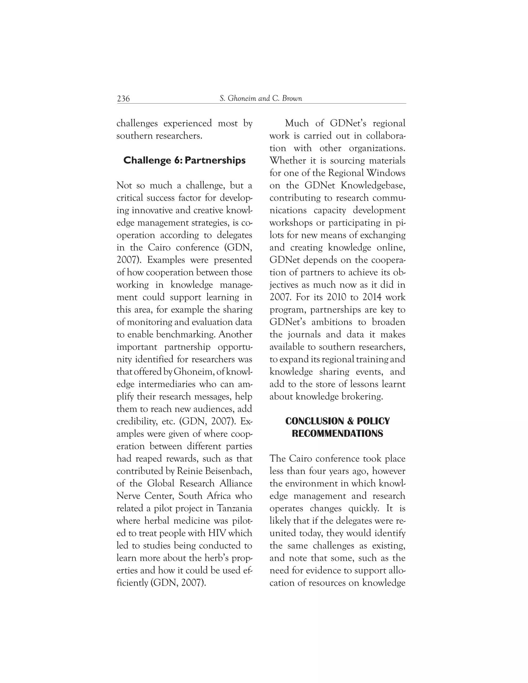 S. Ghoneim and C. Brown236
Much of GDNet’s regional
work is carried out in collabora-
tion with other organizations.
Whether it is sourcing materials
for one of the Regional Windows
on the GDNet Knowledgebase,
contributing to research commu-
nications capacity development
workshops or participating in pi-
lots for new means of exchanging
and creating knowledge online,
GDNet depends on the coopera-
tion of partners to achieve its ob-
jectives as much now as it did in
2007. For its 2010 to 2014 work
program, partnerships are key to
GDNet’s ambitions to broaden
the journals and data it makes
available to southern researchers,
to expand its regional training and
knowledge sharing events, and
add to the store of lessons learnt
about knowledge brokering.
CONCLUSION & POLICY
RECOMMENDATIONS
The Cairo conference took place
less than four years ago, however
the environment in which knowl-
edge management and research
operates changes quickly. It is
likely that if the delegates were re-
united today, they would identify
the same challenges as existing,
and note that some, such as the
need for evidence to support allo-
cation of resources on knowledge
challenges experienced most by
southern researchers.
Challenge 6: Partnerships
Not so much a challenge, but a
critical success factor for develop-
ing innovative and creative knowl-
edge management strategies, is co-
operation according to delegates
in the Cairo conference (GDN,
2007). Examples were presented
of how cooperation between those
working in knowledge manage-
ment could support learning in
this area, for example the sharing
of monitoring and evaluation data
to enable benchmarking. Another
important partnership opportu-
nity identified for researchers was
thatofferedbyGhoneim,ofknowl-
edge intermediaries who can am-
plify their research messages, help
them to reach new audiences, add
credibility, etc. (GDN, 2007). Ex-
amples were given of where coop-
eration between different parties
had reaped rewards, such as that
contributed by Reinie Beisenbach,
of the Global Research Alliance
Nerve Center, South Africa who
related a pilot project in Tanzania
where herbal medicine was pilot-
ed to treat people with HIV which
led to studies being conducted to
learn more about the herb’s prop-
erties and how it could be used ef-
ficiently (GDN, 2007).
 