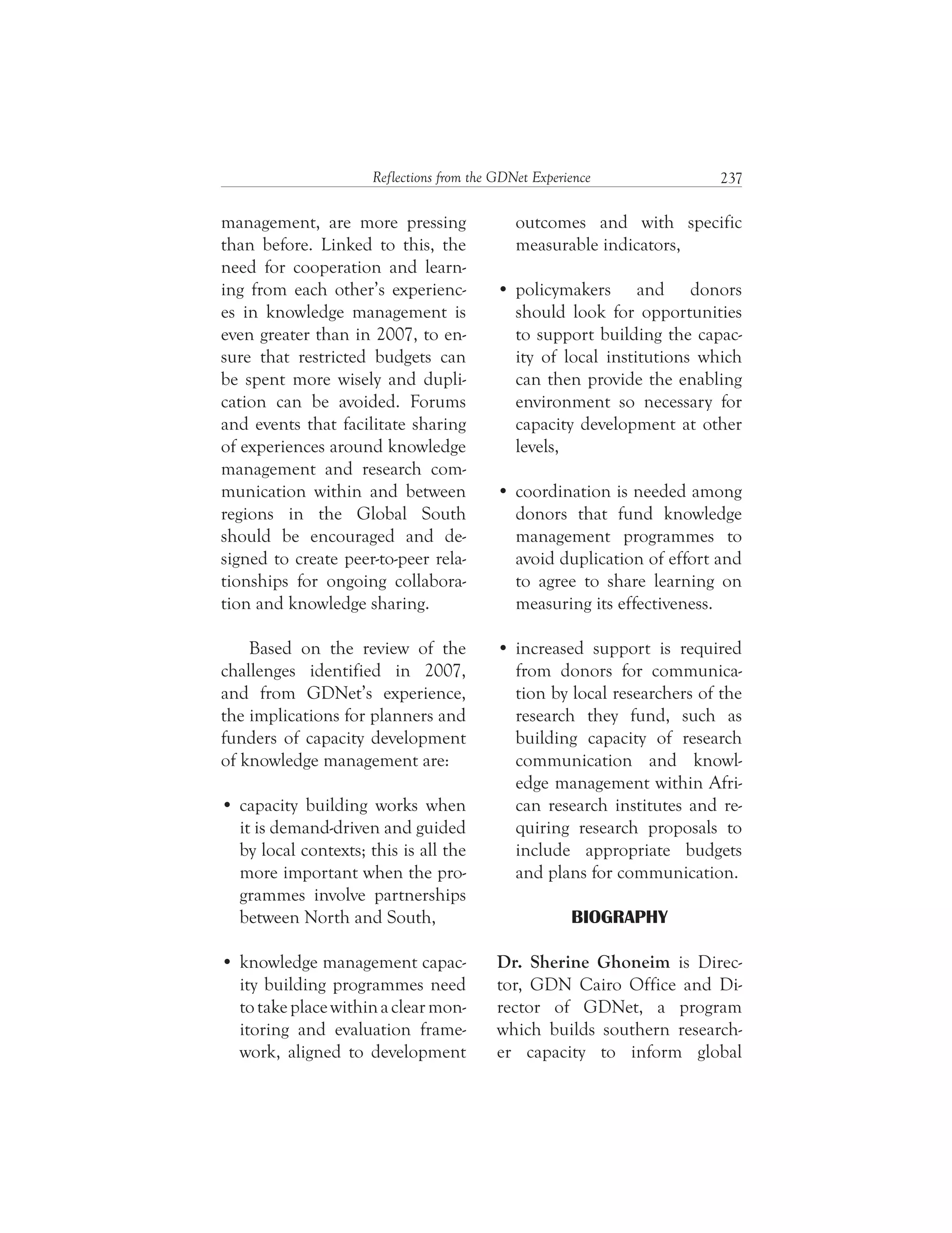 237Reflections from the GDNet Experience
outcomes and with specific
measurable indicators,
policymakers and donors
should look for opportunities
to support building the capac-
ity of local institutions which
can then provide the enabling
environment so necessary for
capacity development at other
levels,
coordination is needed among
donors that fund knowledge
management programmes to
avoid duplication of effort and
to agree to share learning on
measuring its effectiveness.
increased support is required
from donors for communica-
tion by local researchers of the
research they fund, such as
building capacity of research
communication and knowl-
edge management within Afri-
can research institutes and re-
quiring research proposals to
include appropriate budgets
and plans for communication.
BIOGRAPHY
Dr. Sherine Ghoneim is Direc-
tor, GDN Cairo Office and Di-
rector of GDNet, a program
which builds southern research-
er capacity to inform global
management, are more pressing
than before. Linked to this, the
need for cooperation and learn-
ing from each other’s experienc-
es in knowledge management is
even greater than in 2007, to en-
sure that restricted budgets can
be spent more wisely and dupli-
cation can be avoided. Forums
and events that facilitate sharing
of experiences around knowledge
management and research com-
munication within and between
regions in the Global South
should be encouraged and de-
signed to create peer-to-peer rela-
tionships for ongoing collabora-
tion and knowledge sharing.
Based on the review of the
challenges identified in 2007,
and from GDNet’s experience,
the implications for planners and
funders of capacity development
of knowledge management are:
capacity building works when
it is demand-driven and guided
by local contexts; this is all the
more important when the pro-
grammes involve partnerships
between North and South,
knowledge management capac-
ity building programmes need
totakeplacewithinaclearmon-
itoring and evaluation frame-
work, aligned to development
 
