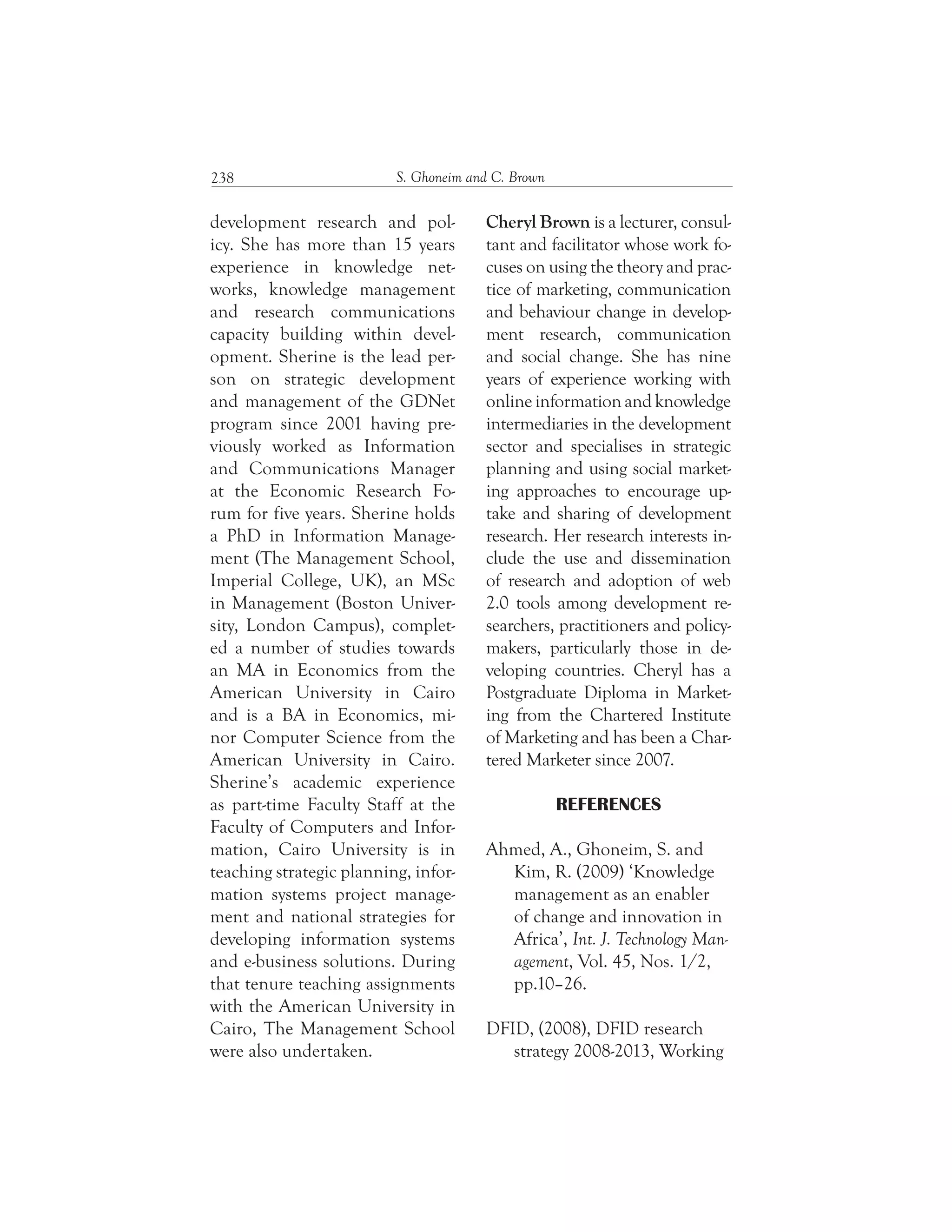 S. Ghoneim and C. Brown238
Cheryl Brown is a lecturer, consul-
tant and facilitator whose work fo-
cuses on using the theory and prac-
tice of marketing, communication
and behaviour change in develop-
ment research, communication
and social change. She has nine
years of experience working with
online information and knowledge
intermediaries in the development
sector and specialises in strategic
planning and using social market-
ing approaches to encourage up-
take and sharing of development
research. Her research interests in-
clude the use and dissemination
of research and adoption of web
2.0 tools among development re-
searchers, practitioners and policy-
makers, particularly those in de-
veloping countries. Cheryl has a
Postgraduate Diploma in Market-
ing from the Chartered Institute
of Marketing and has been a Char-
tered Marketer since 2007.
REFERENCES
Ahmed, A., Ghoneim, S. and
Kim, R. (2009) ‘Knowledge
management as an enabler
of change and innovation in
Africa’, Int. J. Technology Man-
agement, Vol. 45, Nos. 1/2,
pp.10–26.
DFID, (2008), DFID research
strategy 2008-2013, Working
development research and pol-
icy. She has more than 15 years
experience in knowledge net-
works, knowledge management
and research communications
capacity building within devel-
opment. Sherine is the lead per-
son on strategic development
and management of the GDNet
program since 2001 having pre-
viously worked as Information
and Communications Manager
at the Economic Research Fo-
rum for five years. Sherine holds
a PhD in Information Manage-
ment (The Management School,
Imperial College, UK), an MSc
in Management (Boston Univer-
sity, London Campus), complet-
ed a number of studies towards
an MA in Economics from the
American University in Cairo
and is a BA in Economics, mi-
nor Computer Science from the
American University in Cairo.
Sherine’s academic experience
as part-time Faculty Staff at the
Faculty of Computers and Infor-
mation, Cairo University is in
teaching strategic planning, infor-
mation systems project manage-
ment and national strategies for
developing information systems
and e-business solutions. During
that tenure teaching assignments
with the American University in
Cairo, The Management School
were also undertaken.
 