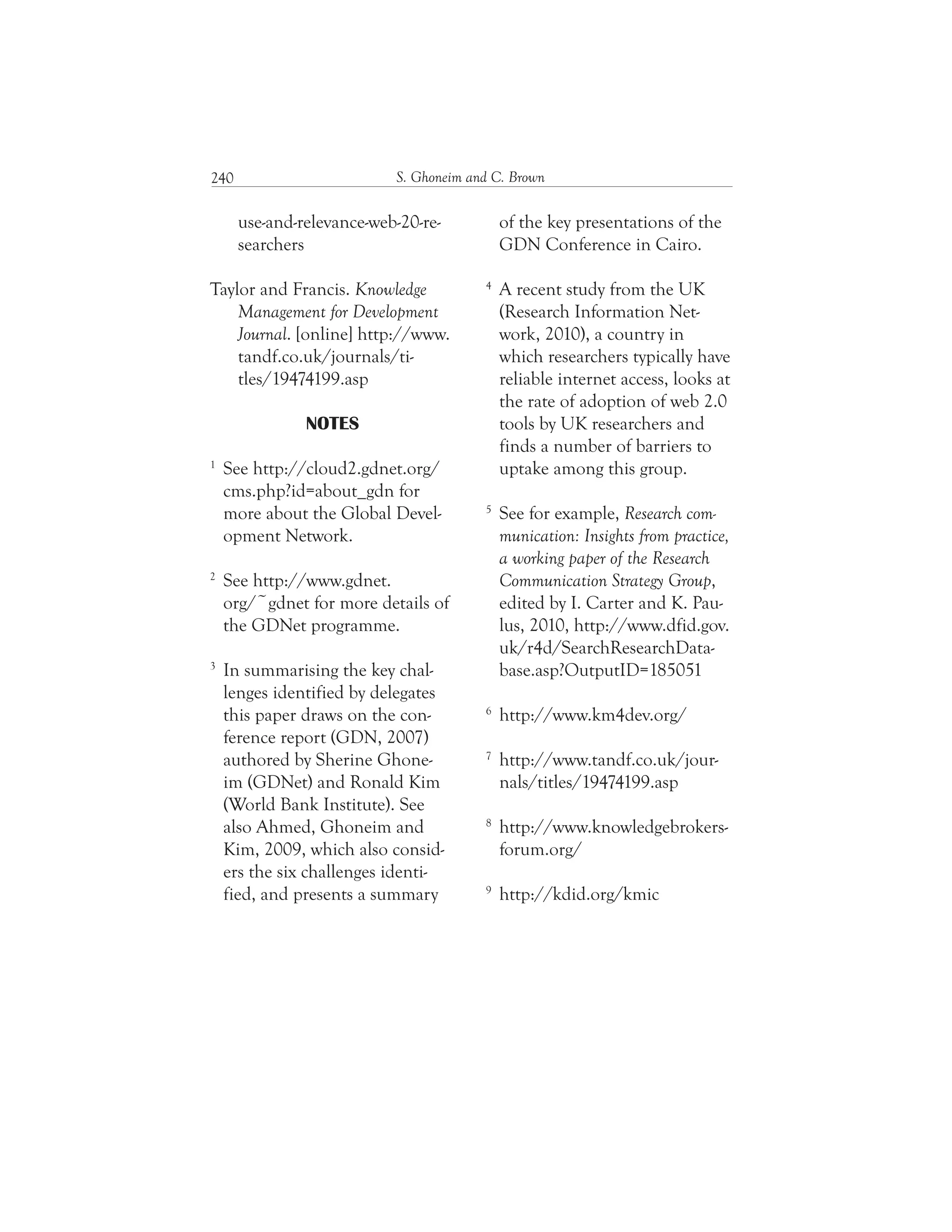 S. Ghoneim and C. Brown240
of the key presentations of the
GDN Conference in Cairo.
4
A recent study from the UK
(Research Information Net-
work, 2010), a country in
which researchers typically have
reliable internet access, looks at
the rate of adoption of web 2.0
tools by UK researchers and
finds a number of barriers to
uptake among this group.
5
See for example, Research com-
munication: Insights from practice,
a working paper of the Research
Communication Strategy Group,
edited by I. Carter and K. Pau-
lus, 2010, http://www.dfid.gov.
uk/r4d/SearchResearchData-
base.asp?OutputID=185051
6
http://www.km4dev.org/
7
http://www.tandf.co.uk/jour-
nals/titles/19474199.asp
8
http://www.knowledgebrokers-
forum.org/
9
http://kdid.org/kmic
use-and-relevance-web-20-re-
searchers
Taylor and Francis. Knowledge
Management for Development
Journal. [online] http://www.
tandf.co.uk/journals/ti-
tles/19474199.asp
NOTES
1
See http://cloud2.gdnet.org/
cms.php?id=about_gdn for
more about the Global Devel-
opment Network.
2
See http://www.gdnet.
org/~gdnet for more details of
the GDNet programme.
3
In summarising the key chal-
lenges identified by delegates
this paper draws on the con-
ference report (GDN, 2007)
authored by Sherine Ghone-
im (GDNet) and Ronald Kim
(World Bank Institute). See
also Ahmed, Ghoneim and
Kim, 2009, which also consid-
ers the six challenges identi-
fied, and presents a summary
 