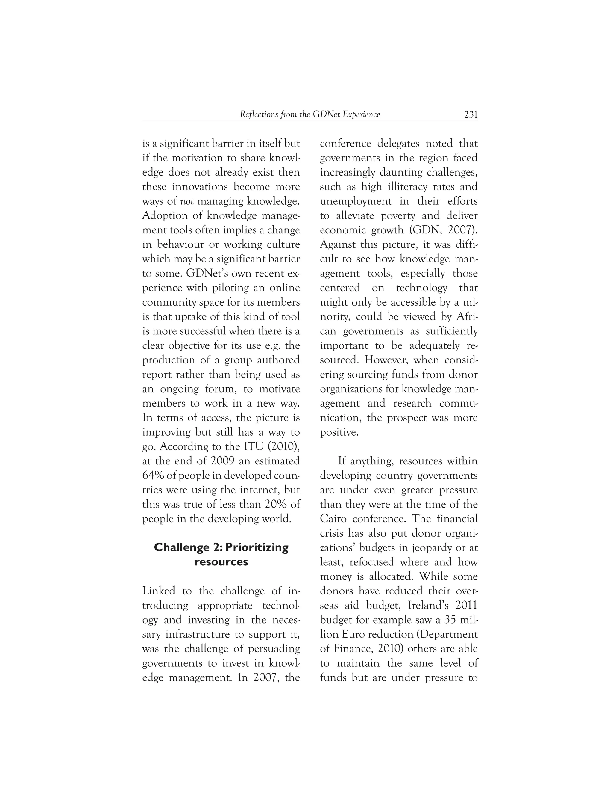 231Reflections from the GDNet Experience
conference delegates noted that
governments in the region faced
increasingly daunting challenges,
such as high illiteracy rates and
unemployment in their efforts
to alleviate poverty and deliver
economic growth (GDN, 2007).
Against this picture, it was diffi-
cult to see how knowledge man-
agement tools, especially those
centered on technology that
might only be accessible by a mi-
nority, could be viewed by Afri-
can governments as sufficiently
important to be adequately re-
sourced. However, when consid-
ering sourcing funds from donor
organizations for knowledge man-
agement and research commu-
nication, the prospect was more
positive.
If anything, resources within
developing country governments
are under even greater pressure
than they were at the time of the
Cairo conference. The financial
crisis has also put donor organi-
zations’ budgets in jeopardy or at
least, refocused where and how
money is allocated. While some
donors have reduced their over-
seas aid budget, Ireland’s 2011
budget for example saw a 35 mil-
lion Euro reduction (Department
of Finance, 2010) others are able
to maintain the same level of
funds but are under pressure to
is a significant barrier in itself but
if the motivation to share knowl-
edge does not already exist then
these innovations become more
ways of not managing knowledge.
Adoption of knowledge manage-
ment tools often implies a change
in behaviour or working culture
which may be a significant barrier
to some. GDNet’s own recent ex-
perience with piloting an online
community space for its members
is that uptake of this kind of tool
is more successful when there is a
clear objective for its use e.g. the
production of a group authored
report rather than being used as
an ongoing forum, to motivate
members to work in a new way.
In terms of access, the picture is
improving but still has a way to
go. According to the ITU (2010),
at the end of 2009 an estimated
64% of people in developed coun-
tries were using the internet, but
this was true of less than 20% of
people in the developing world.
Challenge 2: Prioritizing
resources
Linked to the challenge of in-
troducing appropriate technol-
ogy and investing in the neces-
sary infrastructure to support it,
was the challenge of persuading
governments to invest in knowl-
edge management. In 2007, the
 