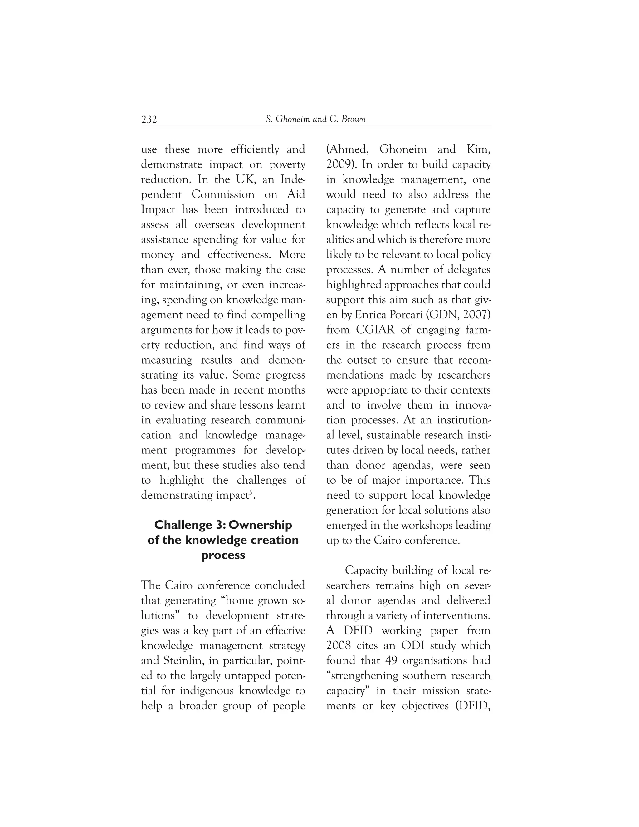 S. Ghoneim and C. Brown232
(Ahmed, Ghoneim and Kim,
2009). In order to build capacity
in knowledge management, one
would need to also address the
capacity to generate and capture
knowledge which reflects local re-
alities and which is therefore more
likely to be relevant to local policy
processes. A number of delegates
highlighted approaches that could
support this aim such as that giv-
en by Enrica Porcari (GDN, 2007)
from CGIAR of engaging farm-
ers in the research process from
the outset to ensure that recom-
mendations made by researchers
were appropriate to their contexts
and to involve them in innova-
tion processes. At an institution-
al level, sustainable research insti-
tutes driven by local needs, rather
than donor agendas, were seen
to be of major importance. This
need to support local knowledge
generation for local solutions also
emerged in the workshops leading
up to the Cairo conference.
Capacity building of local re-
searchers remains high on sever-
al donor agendas and delivered
through a variety of interventions.
A DFID working paper from
2008 cites an ODI study which
found that 49 organisations had
“strengthening southern research
capacity” in their mission state-
ments or key objectives (DFID,
use these more efficiently and
demonstrate impact on poverty
reduction. In the UK, an Inde-
pendent Commission on Aid
Impact has been introduced to
assess all overseas development
assistance spending for value for
money and effectiveness. More
than ever, those making the case
for maintaining, or even increas-
ing, spending on knowledge man-
agement need to find compelling
arguments for how it leads to pov-
erty reduction, and find ways of
measuring results and demon-
strating its value. Some progress
has been made in recent months
to review and share lessons learnt
in evaluating research communi-
cation and knowledge manage-
ment programmes for develop-
ment, but these studies also tend
to highlight the challenges of
demonstrating impact5
.
Challenge 3: Ownership
of the knowledge creation
process
The Cairo conference concluded
that generating “home grown so-
lutions” to development strate-
gies was a key part of an effective
knowledge management strategy
and Steinlin, in particular, point-
ed to the largely untapped poten-
tial for indigenous knowledge to
help a broader group of people
 