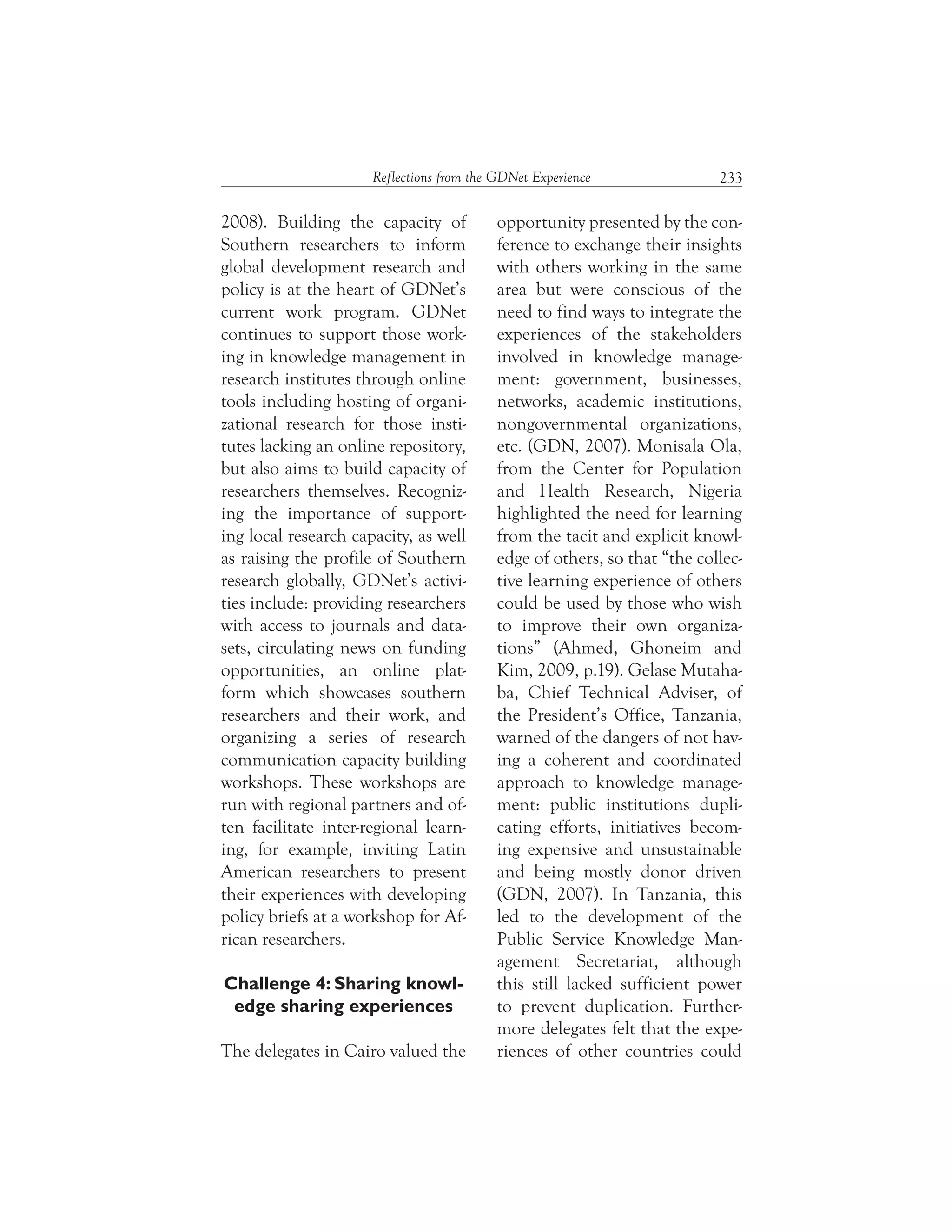 233Reflections from the GDNet Experience
2008). Building the capacity of
Southern researchers to inform
global development research and
policy is at the heart of GDNet’s
current work program. GDNet
continues to support those work-
ing in knowledge management in
research institutes through online
tools including hosting of organi-
zational research for those insti-
tutes lacking an online repository,
but also aims to build capacity of
researchers themselves. Recogniz-
ing the importance of support-
ing local research capacity, as well
as raising the profile of Southern
research globally, GDNet’s activi-
ties include: providing researchers
with access to journals and data-
sets, circulating news on funding
opportunities, an online plat-
form which showcases southern
researchers and their work, and
organizing a series of research
communication capacity building
workshops. These workshops are
run with regional partners and of-
ten facilitate inter-regional learn-
ing, for example, inviting Latin
American researchers to present
their experiences with developing
policy briefs at a workshop for Af-
rican researchers.
Challenge 4: Sharing knowl-
edge sharing experiences
The delegates in Cairo valued the
opportunity presented by the con-
ference to exchange their insights
with others working in the same
area but were conscious of the
need to find ways to integrate the
experiences of the stakeholders
involved in knowledge manage-
ment: government, businesses,
networks, academic institutions,
nongovernmental organizations,
etc. (GDN, 2007). Monisala Ola,
from the Center for Population
and Health Research, Nigeria
highlighted the need for learning
from the tacit and explicit knowl-
edge of others, so that “the collec-
tive learning experience of others
could be used by those who wish
to improve their own organiza-
tions” (Ahmed, Ghoneim and
Kim, 2009, p.19). Gelase Mutaha-
ba, Chief Technical Adviser, of
the President’s Office, Tanzania,
warned of the dangers of not hav-
ing a coherent and coordinated
approach to knowledge manage-
ment: public institutions dupli-
cating efforts, initiatives becom-
ing expensive and unsustainable
and being mostly donor driven
(GDN, 2007). In Tanzania, this
led to the development of the
Public Service Knowledge Man-
agement Secretariat, although
this still lacked sufficient power
to prevent duplication. Further-
more delegates felt that the expe-
riences of other countries could
 