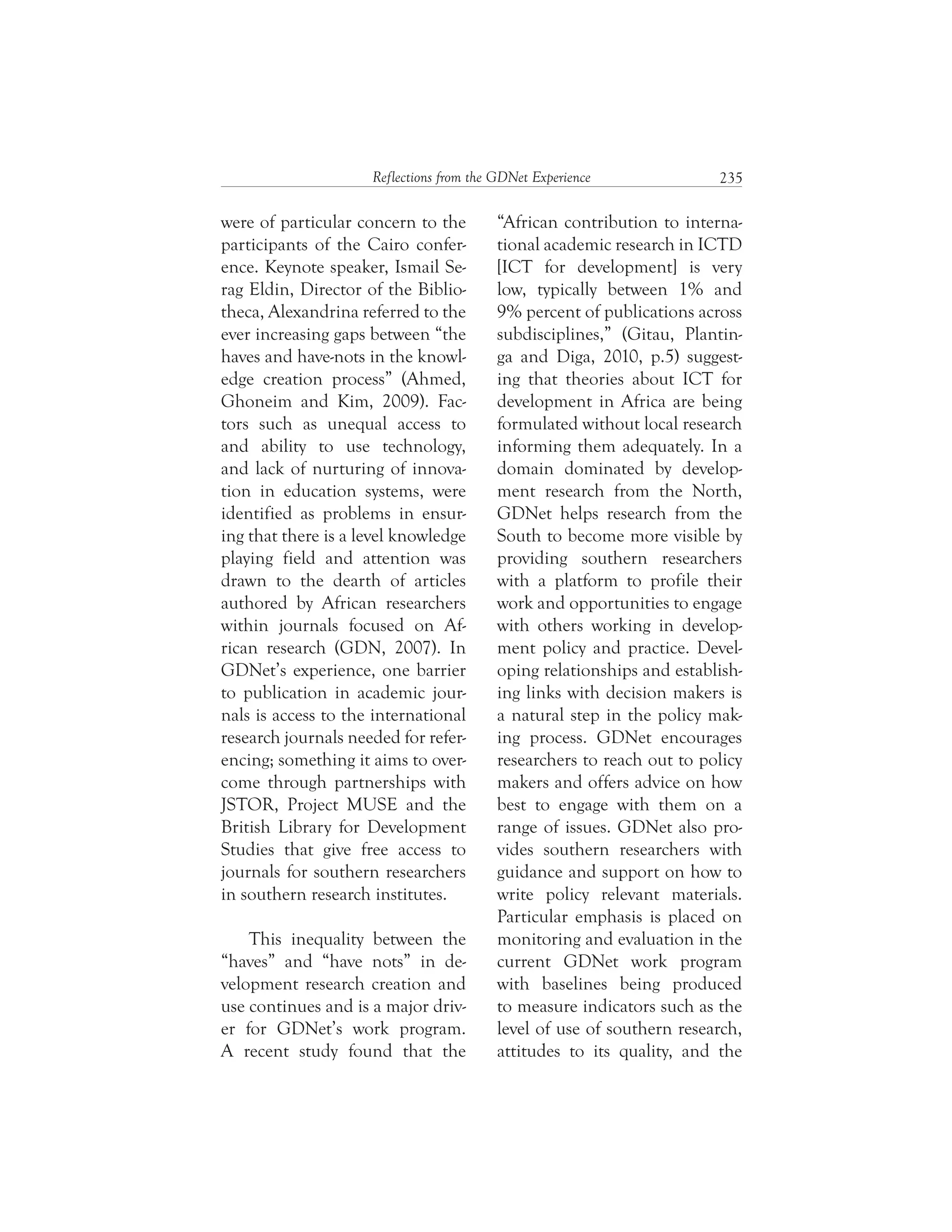 235Reflections from the GDNet Experience
“African contribution to interna-
tional academic research in ICTD
[ICT for development] is very
low, typically between 1% and
9% percent of publications across
subdisciplines,” (Gitau, Plantin-
ga and Diga, 2010, p.5) suggest-
ing that theories about ICT for
development in Africa are being
formulated without local research
informing them adequately. In a
domain dominated by develop-
ment research from the North,
GDNet helps research from the
South to become more visible by
providing southern researchers
with a platform to profile their
work and opportunities to engage
with others working in develop-
ment policy and practice. Devel-
oping relationships and establish-
ing links with decision makers is
a natural step in the policy mak-
ing process. GDNet encourages
researchers to reach out to policy
makers and offers advice on how
best to engage with them on a
range of issues. GDNet also pro-
vides southern researchers with
guidance and support on how to
write policy relevant materials.
Particular emphasis is placed on
monitoring and evaluation in the
current GDNet work program
with baselines being produced
to measure indicators such as the
level of use of southern research,
attitudes to its quality, and the
were of particular concern to the
participants of the Cairo confer-
ence. Keynote speaker, Ismail Se-
rag Eldin, Director of the Biblio-
theca, Alexandrina referred to the
ever increasing gaps between “the
haves and have-nots in the knowl-
edge creation process” (Ahmed,
Ghoneim and Kim, 2009). Fac-
tors such as unequal access to
and ability to use technology,
and lack of nurturing of innova-
tion in education systems, were
identified as problems in ensur-
ing that there is a level knowledge
playing field and attention was
drawn to the dearth of articles
authored by African researchers
within journals focused on Af-
rican research (GDN, 2007). In
GDNet’s experience, one barrier
to publication in academic jour-
nals is access to the international
research journals needed for refer-
encing; something it aims to over-
come through partnerships with
JSTOR, Project MUSE and the
British Library for Development
Studies that give free access to
journals for southern researchers
in southern research institutes.
This inequality between the
“haves” and “have nots” in de-
velopment research creation and
use continues and is a major driv-
er for GDNet’s work program.
A recent study found that the
 