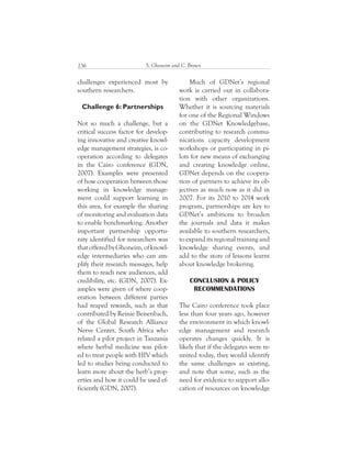 S. Ghoneim and C. Brown236
Much of GDNet’s regional
work is carried out in collabora-
tion with other organizations.
Whether it is sourcing materials
for one of the Regional Windows
on the GDNet Knowledgebase,
contributing to research commu-
nications capacity development
workshops or participating in pi-
lots for new means of exchanging
and creating knowledge online,
GDNet depends on the coopera-
tion of partners to achieve its ob-
jectives as much now as it did in
2007. For its 2010 to 2014 work
program, partnerships are key to
GDNet’s ambitions to broaden
the journals and data it makes
available to southern researchers,
to expand its regional training and
knowledge sharing events, and
add to the store of lessons learnt
about knowledge brokering.
CONCLUSION & POLICY
RECOMMENDATIONS
The Cairo conference took place
less than four years ago, however
the environment in which knowl-
edge management and research
operates changes quickly. It is
likely that if the delegates were re-
united today, they would identify
the same challenges as existing,
and note that some, such as the
need for evidence to support allo-
cation of resources on knowledge
challenges experienced most by
southern researchers.
Challenge 6: Partnerships
Not so much a challenge, but a
critical success factor for develop-
ing innovative and creative knowl-
edge management strategies, is co-
operation according to delegates
in the Cairo conference (GDN,
2007). Examples were presented
of how cooperation between those
working in knowledge manage-
ment could support learning in
this area, for example the sharing
of monitoring and evaluation data
to enable benchmarking. Another
important partnership opportu-
nity identified for researchers was
thatofferedbyGhoneim,ofknowl-
edge intermediaries who can am-
plify their research messages, help
them to reach new audiences, add
credibility, etc. (GDN, 2007). Ex-
amples were given of where coop-
eration between different parties
had reaped rewards, such as that
contributed by Reinie Beisenbach,
of the Global Research Alliance
Nerve Center, South Africa who
related a pilot project in Tanzania
where herbal medicine was pilot-
ed to treat people with HIV which
led to studies being conducted to
learn more about the herb’s prop-
erties and how it could be used ef-
ficiently (GDN, 2007).
 