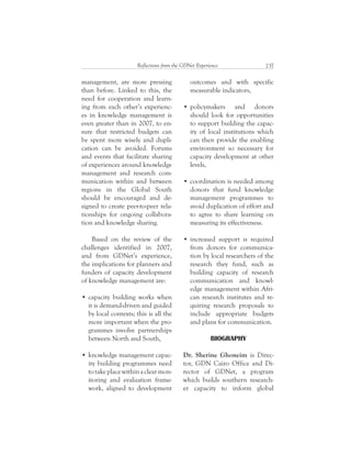237Reflections from the GDNet Experience
outcomes and with specific
measurable indicators,
policymakers and donors
should look for opportunities
to support building the capac-
ity of local institutions which
can then provide the enabling
environment so necessary for
capacity development at other
levels,
coordination is needed among
donors that fund knowledge
management programmes to
avoid duplication of effort and
to agree to share learning on
measuring its effectiveness.
increased support is required
from donors for communica-
tion by local researchers of the
research they fund, such as
building capacity of research
communication and knowl-
edge management within Afri-
can research institutes and re-
quiring research proposals to
include appropriate budgets
and plans for communication.
BIOGRAPHY
Dr. Sherine Ghoneim is Direc-
tor, GDN Cairo Office and Di-
rector of GDNet, a program
which builds southern research-
er capacity to inform global
management, are more pressing
than before. Linked to this, the
need for cooperation and learn-
ing from each other’s experienc-
es in knowledge management is
even greater than in 2007, to en-
sure that restricted budgets can
be spent more wisely and dupli-
cation can be avoided. Forums
and events that facilitate sharing
of experiences around knowledge
management and research com-
munication within and between
regions in the Global South
should be encouraged and de-
signed to create peer-to-peer rela-
tionships for ongoing collabora-
tion and knowledge sharing.
Based on the review of the
challenges identified in 2007,
and from GDNet’s experience,
the implications for planners and
funders of capacity development
of knowledge management are:
capacity building works when
it is demand-driven and guided
by local contexts; this is all the
more important when the pro-
grammes involve partnerships
between North and South,
knowledge management capac-
ity building programmes need
totakeplacewithinaclearmon-
itoring and evaluation frame-
work, aligned to development
 