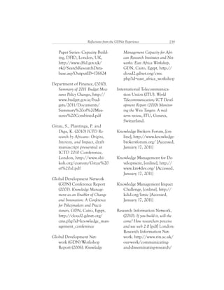 239Reflections from the GDNet Experience
Management Capacity for Afri-
can Research Institutes and Net-
works: East Africa Workshop,
GDN, Cairo, Egypt, http://
cloud2.gdnet.org/cms.
php?id=east_africa_workshop
International Telecommunica-
tion Union (ITU). World
Telecommunication/ICT Devel-
opment Report (2010) Monitor-
ing the Wsis Targets: A mid-
term review, ITU, Geneva,
Switzerland.
Knowledge Brokers Forum, [on-
line], http://www.knowledge-
brokersforum.org/ [Accessed,
January 17, 2011]
Knowledge Management for De-
velopment, [online], http://
www.km4dev.org/ [Accessed,
January 17, 2011]
Knowledge Management Impact
Challenge, [online], http://
kdid.org/kmic [Accessed,
January 17, 2011]
Research Information Network,
(2010). If you build it, will the
come? How researchers perceive
and use web 2.0 [pdf] London:
Research Information Net-
work. http://www.rin.ac.uk/
our-work/communicating-
and-disseminating-research/
Paper Series: Capacity Build-
ing, DFID, London, UK,
http://www.dfid.gov.uk/
r4d/SearchResearchData-
base.asp?OutputID=176824
Department of Finance, (2010),
Summary of 2011 Budget Mea-
sures Policy Changes, http://
www.budget.gov.ie/bud-
gets/2011/Documents/
Summary%20of%20Mea-
sures%20Combined.pdf
Gitau, S., Plantinga, P. and
Diga, K. (2010) ICTD Re-
search by Africans: Origins,
Interests, and Impact, draft
manuscript presented at
ICTD 2010 Conference,
London, http://www.shi-
koh.org/custom/Gitau%20
et%20al.pdf
Global Development Network
(GDN) Conference Report
(2007). Knowledge Manage-
ment as an Enabler of Change
and Innovation: A Conference
for Policymakers and Practi-
tioners, GDN, Cairo, Egypt,
http://cloud2.gdnet.org/
cms.php?id=knowledge_man-
agement_conference
Global Development Net-
work (GDN) Workshop
Report (2006). Knowledge
 