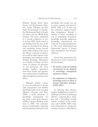 229Reflections from the GDNet Experience
knowledge that people can use
to create, compete, and improve”
(GDN, 2006, p.1). To that end,
the conference explored knowl-
edge management through a
number of lenses including: its
role in stimulating innovation;
knowledge networks; indigenous
knowledge; organizational, sec-
toral and cross-regional approach-
es. The social, technological and
institutional aspects of knowl-
edge management were all given
attention.
Across these perspectives, the
discussions in Cairo centered on
two key themes:
In exploring these themes,
speakers highlighted a number of
challenges inherent in developing
effective communication strate-
gies and a “knowledge friendly
culture” in Africa. In the confer-
ence report (GDN, 2007), these
were summarized as: synergy, pri-
oritizing resources, ownership of
Bellanet, Busoga Rural Open
Source and Development Initia-
tive, Centre d’Analyse des Poli-
tiques Economiques et Sociales,
the Development Bank of South-
ern Africa and the World Bank
Institute. The series culminated
in a two-day conference in Cai-
ro in June 2007, which aimed to
use findings from the prior work-
shops as a foundation for sharing
and examining lessons learned
with a wider audience from across
the African continent in particu-
lar, as well as other regions in the
developing and transition world.
Entitled Knowledge Management
as an Enabler of Change and Inno-
vation: A conference for policymak-
ers and practitioners, the event
brought together experiences
from those people and organiza-
tions endeavoring to build knowl-
edge management capacity across
Africa.
Although debates contin-
ue over the definition of knowl-
edge management and whether
knowledge itself can be managed
(Ahmed, Ghoneim and Kim,
2009), a useful definition of
knowledge management for
this paper is that given during a
GDNet Capacity Building work-
shop in 2006: “the systematic
process of identifying, capturing,
and transferring information and
 