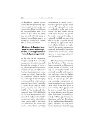 S. Ghoneim and C. Brown230
management as a social practice,
based on people-to-people inter-
actions. An argument was made
for technology to be used to fa-
cilitate the way people already
work rather than be the means
by which a new way of working is
imposed. In 2007, the view was
that countries in Africa needed
to develop an appropriate set of
tools which facilitate a people-
friendly knowledge management
approach while still increasing in-
vestments in research and devel-
opment in technology, education
and infrastructure.
How have things changed? In
just the last two or three years we
have witnessed a proliferation of
online means of creating, stor-
ing and sharing knowledge that
are freely available and easier to
use and adapt than ever before
e.g. wikis, social networking sites,
blogs. Is technology still driv-
ing knowledge management ap-
proaches in developing countries?
How often do we hear about a
new website where people will
be able to upload their learning
or a new forum where they can
share their views; but these tech-
nology-enabled opportunities to
document and share knowledge
do not lead automatically to wide-
spread adoption4
. Lack of access
to and familiarity with technology
the knowledge creation process,
sharing knowledge-sharing expe-
riences, equity in knowledge, and
partnerships. These six challenges
are presented below, with a brief
review of the extent to which
they are still relevant today to
those seeking to build capacity in
knowledge management among
African research institutes.
Challenge 1: Creating syn-
ergy between technologi-
cal and social approaches to
knowledge management
At the time of the conference,
delegates noted that knowledge
management initiatives typically
featured the practice of import-
ing information and communica-
tion technologies (ICTs) from the
North, without adaptation for the
context into which they were be-
ing introduced. These ICTs may
not be appropriate for developing
countries or allow for the various
means though which knowledge
is created (tacit, explicit, indig-
enous, modern, etc.). Danofsky
(2005), as cited in Ahmed, Gho-
neim and Kim (2009) highlights
the fact that even the more ubiq-
uitous ICTs are beyond some Afri-
can people’s reach, with millions
never having made a telephone
call. Some made the case for the
need to understand knowledge
 