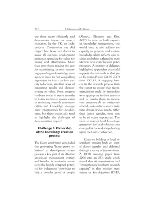 S. Ghoneim and C. Brown232
(Ahmed, Ghoneim and Kim,
2009). In order to build capacity
in knowledge management, one
would need to also address the
capacity to generate and capture
knowledge which reflects local re-
alities and which is therefore more
likely to be relevant to local policy
processes. A number of delegates
highlighted approaches that could
support this aim such as that giv-
en by Enrica Porcari (GDN, 2007)
from CGIAR of engaging farm-
ers in the research process from
the outset to ensure that recom-
mendations made by researchers
were appropriate to their contexts
and to involve them in innova-
tion processes. At an institution-
al level, sustainable research insti-
tutes driven by local needs, rather
than donor agendas, were seen
to be of major importance. This
need to support local knowledge
generation for local solutions also
emerged in the workshops leading
up to the Cairo conference.
Capacity building of local re-
searchers remains high on sever-
al donor agendas and delivered
through a variety of interventions.
A DFID working paper from
2008 cites an ODI study which
found that 49 organisations had
“strengthening southern research
capacity” in their mission state-
ments or key objectives (DFID,
use these more efficiently and
demonstrate impact on poverty
reduction. In the UK, an Inde-
pendent Commission on Aid
Impact has been introduced to
assess all overseas development
assistance spending for value for
money and effectiveness. More
than ever, those making the case
for maintaining, or even increas-
ing, spending on knowledge man-
agement need to find compelling
arguments for how it leads to pov-
erty reduction, and find ways of
measuring results and demon-
strating its value. Some progress
has been made in recent months
to review and share lessons learnt
in evaluating research communi-
cation and knowledge manage-
ment programmes for develop-
ment, but these studies also tend
to highlight the challenges of
demonstrating impact5
.
Challenge 3: Ownership
of the knowledge creation
process
The Cairo conference concluded
that generating “home grown so-
lutions” to development strate-
gies was a key part of an effective
knowledge management strategy
and Steinlin, in particular, point-
ed to the largely untapped poten-
tial for indigenous knowledge to
help a broader group of people
 