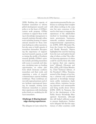 233Reflections from the GDNet Experience
2008). Building the capacity of
Southern researchers to inform
global development research and
policy is at the heart of GDNet’s
current work program. GDNet
continues to support those work-
ing in knowledge management in
research institutes through online
tools including hosting of organi-
zational research for those insti-
tutes lacking an online repository,
but also aims to build capacity of
researchers themselves. Recogniz-
ing the importance of support-
ing local research capacity, as well
as raising the profile of Southern
research globally, GDNet’s activi-
ties include: providing researchers
with access to journals and data-
sets, circulating news on funding
opportunities, an online plat-
form which showcases southern
researchers and their work, and
organizing a series of research
communication capacity building
workshops. These workshops are
run with regional partners and of-
ten facilitate inter-regional learn-
ing, for example, inviting Latin
American researchers to present
their experiences with developing
policy briefs at a workshop for Af-
rican researchers.
Challenge 4: Sharing knowl-
edge sharing experiences
The delegates in Cairo valued the
opportunity presented by the con-
ference to exchange their insights
with others working in the same
area but were conscious of the
need to find ways to integrate the
experiences of the stakeholders
involved in knowledge manage-
ment: government, businesses,
networks, academic institutions,
nongovernmental organizations,
etc. (GDN, 2007). Monisala Ola,
from the Center for Population
and Health Research, Nigeria
highlighted the need for learning
from the tacit and explicit knowl-
edge of others, so that “the collec-
tive learning experience of others
could be used by those who wish
to improve their own organiza-
tions” (Ahmed, Ghoneim and
Kim, 2009, p.19). Gelase Mutaha-
ba, Chief Technical Adviser, of
the President’s Office, Tanzania,
warned of the dangers of not hav-
ing a coherent and coordinated
approach to knowledge manage-
ment: public institutions dupli-
cating efforts, initiatives becom-
ing expensive and unsustainable
and being mostly donor driven
(GDN, 2007). In Tanzania, this
led to the development of the
Public Service Knowledge Man-
agement Secretariat, although
this still lacked sufficient power
to prevent duplication. Further-
more delegates felt that the expe-
riences of other countries could
 