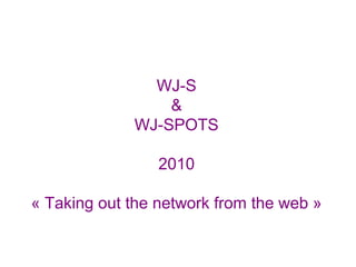 WJ-S
&
WJ-SPOTS
2010
« Taking out the network from the web »
 