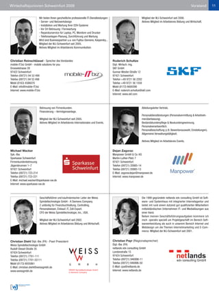 Wirtschaftsjunioren Schweinfurt 2009                                                                                                                              Vorstand           11


                       Wir bieten Ihnen ganzheitliche professionelle IT-Dienstleistungen:                            Mitglied der WJ-Schweinfurt seit 2006.
                       - Server- und Netzwerkdesign                                                                  Aktives Mitglied im Arbeitskreis Bildung und Wirtschaft.
                       - Installation und Wartung Ihrer EDV-Systeme
                       - Vor Ort Betreuung / Fernwartung
                       - Reparaturservice für Laptop, PC, Monitore und Drucker
                       - Telefonanlagen-Planung, Durchführung und Wartung
                       Wird sind Businesspartner u.a. von Fujitsu-Siemens, Kaspersky...
                       Mitglied der WJ-Schweinfurt seit 2005.
                       Aktives Mitglied im Arbeitskreis Kommunikation.



Christian Reinschlüssel - Sprecher des Vorstandes                                           Roderich Schultze
mobile-IT.biz GmbH - mobile solutions for you                                               Dipl.-Wirtsch.-Ing.
Drosselstrasse 28                                                                           SKF GmbH
97422 Schweinfurt                                                                           Gunnar-Wester-Straße 12
Telefon (09721) 94 53 499                                                                   97421 Schweinfurt
Telefax (09721) 94 53 498                                                                   Telefon +49 9721 56 2202
Mobil (0163) 4586070                                                                        Telefax +49 9721 56 1559
E-Mail: info@mobile-IT.biz                                                                  Mobil (0172) 6600390
Internet: www.mobile-IT.biz                                                                 E-Mail: roderich.schultze@skf.com
                                                                                            Internet: www.skf.com



                       Betreuung von Firmenkunden.                                                                   Abteilungsleiter Vertrieb.
                       Finanzierung – Vermögensanlage.
                                                                                                                     Personaldienstleistungen (Personalvermittlung & Arbeitneh-
                       Mitglied der WJ-Schweinfurt seit 2005.                                                        merüberlassung).
                       Aktives Mitglied im Arbeitskreis Internationales und Events.                                  Bestandskundenpflege & Neukundengewinnung.
                                                                                                                     Personalverantwortlich.
                                                                                                                     Personalbeschaffung (z.B. Bewerberauswahl, Einstellungen).
                                                                                                                     Allgemeine Verwaltungstätigkeit.

                                                                                                                     Aktives Mitglied im Arbeitskreis Events.


Michael Wacker                                                                              Dejan Zagorac
Spk.-Bw.                                                                                    Manpower GmbH & Co. KG
Sparkasse Schweinfurt                                                                       Martin-Luther-Platz 7
Firmenkundenbetreuung                                                                       97421 Schweinfurt
Jägersbrunnen 1–7                                                                           Telefon (09721) 20985-14
97421 Schweinfurt                                                                           Telefax (09721) 20985-13
Telefon (09721) 723-214                                                                     E-Mail: zagoracdejan@manpower.de
Telefax (09721) 723-221                                                                     Internet: www.manpower.de
E-Mail: michael.wacker@sparkasse-sw.de
Internet: www.sparkasse-sw.de



                       Geschäftsführer und kaufmännischer Leiter der Weiss                                           Die 1999 gegründete netlands edv consulting GmbH ist Soft-
                       Spindeltechnologie GmbH - A Siemens Company.                                                  ware- und Systemhaus mit integrierter Internetagentur und
                       Z uständig für Finanzbuchhaltung, Controlling,                                                bietet mit rund einem dutzend gut qualifizierten Mitarbeitern
                       Personalwesen, Einkauf, IT, Zoll-Export.                                                      mittelständischen Unternehmen IT- und Medialösungen aus
                       CFO der Weiss Spindeltechnologie, Inc., USA.                                                  einer Hand.
                                                                                                                     Neben meinen Geschäftsführungsaufgaben kümmere ich
                       Mitglied der WJ-Schweinfurt seit 2002.                                                        mich operativ speziell um Projektgeschäft im Bereich Soft-
                       Aktives Mitglied im Arbeitskreis Bildung und Wirtschaft.                                      wareentwicklung als auch in unserem Bereich Internet und
                                                                                                                     Webdesign um die Themen Internetmarketing und E-Com-
                                                                                                                     merce. Mitglied der WJ-Schweinfurt seit 2001.


Christian Diehl Dipl.-Bw. (FH) - Past President                                             Christian Payr (Regionalsprecher)
Weiss Spindeltechnologie GmbH                                                               Dipl.-Bw. (FH)
Rudolf-Diesel-Straße 35                                                                     netlands edv consulting GmbH
97424 Schweinfurt                                                                           Londonstraße 15
Telefon (09721) 7701-111                                                                    97424 Schweinfurt
Telefax (09721) 7701-55111                                                                  Telefon (09721) 946996-11
Mobil (0173) 6935861                                                                        Telefax (09721) 946996-50
E-Mail: christian.diehl@weissgmbh.de                                                        E-Mail: cpa@netlands.de
www.weissgmbh.de                                                                            Internet: www.netlands.de
 