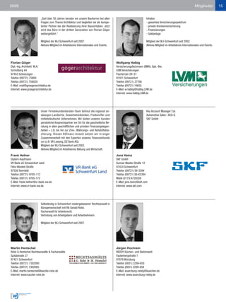 2009                                                                                                                                                          Mitglieder          15


                          „Seit über 50 Jahren beraten wir unsere Bauherren bei allen                              Inhaber.
                          Fragen zum Thema Architektur und begleiten sie als kompe-                                - gesamtes Versicherungsspektrum
                          tenter Partner bei der Realisierung ihrer Bauvorhaben. Jetzt                             - private Krankenversicherung
                          wird das Büro in der dritten Generation von Florian Göger                                - Finanzierungen
                          weitergeführt.“                                                                          - Geldanlage

                          Mitglied der WJ-Schweinfurt seit 2007.                                                   Mitglied der WJ-Schweinfurt seit 2002.
                          Aktives Mitglied im Arbeitskreis Internationales und Events.                             Aktives Mitglied im Arbeitskreis Internationales und Events.




Florian Göger                                                                             Wolfgang Halbig
Dipl.-Ing. Architekt M.A.                                                                 Versicherungsfachmann (BMV), Spk.-Bw.
Schrotberg 44                                                                             LVM Versicherungen
97453 Schonungen                                                                          Fischerrain 29–31
Telefon (09721) 75800                                                                     97421 Schweinfurt
Telefax (09721) 758020                                                                    Telefon (09721) 27766
E-Mail: mail@groegerarchitektur.de                                                        Telefax (09721) 16655
Internet: www.groegerarchitektur.de                                                       E-Mail: w.halbig@halbig.LVM.de
                                                                                          Internet: www.halbig.LVM.de




                          Unser Firmenkundenberater-Team betreut die regional an-                                  Key Account Manager Car.
                          sässigen Landwirte, Gewerbetreibenden, Freiberufler und                                  Automotive Sales / ACS-G
                          mittelständische Unternehmen. Wir bieten unseren Kunden                                  SKF GmbH
                          persönliche Ansprechpartner vor Ort für die ganzheitliche Be-
                          ratung in allen geschäftlichen und privaten Finanzangelegen-
                          heiten – z.B. bis hin zur Zins-, Währungs- und Rohstoffabsi-
                          cherung. Diesen Allfinanz-Ansatz setzen wir in enger
                          Zusammenarbeit mit den Experten unseres Finanzverbunds
                          um (z.B. VR Leasing, DZ Bank AG).
                          Mitglied der WJ-Schweinfurt seit 2002.
                          Aktives Mitglied im Arbeitskreis Bildung und Wirtschaft.

Frank Hefner                                                                              Jens Heinz
Diplom-Kaufmann                                                                           SKF GmbH
VR Bank eG Schweinfurt Land                                                               Gunnar-Wester-Straße 12
Felix-Wankel-Straße                                                                       97424 Schweinfurt
97526 Sennfeld                                                                            Telefon (09721) 56-3394
Telefon (09721) 9705-112                                                                  Telefax (09721) 56-63394
Telefax (09721) 9705-172                                                                  Mobil (0173) 6728326
E-Mail: frank.hefner@vr-bank-sw.de                                                        E-Mail: jens.heinz@skf.com
Internet: www.vr-bank-sw.de                                                               Internet: www.skf.com




                          Selbständig in Schweinfurt niedergelassener Rechtsanwalt in
                          Bürogemeinschaft mit RA Gerald Rohé.
                          Fachanwalt für Arbeitsrecht.
                          Vertretung von Arbeitgebern und Arbeitnehmern.

                          Mitglied der WJ-Schweinfurt seit 2007.




Martin Hentschel                                                                          Jürgen Hochrein
Rohé & Hentschel Rechtsanwälte & Fachanwälte                                              REDDY Küchen- und Elektrowelt
Spitalstraße 27                                                                           Faulenbergstraße 7
97421 Schweinfurt                                                                         97076 Würzburg
Telefon (09721) 7302080                                                                   Telefon (0931) 3299-650
Telefax (09721) 7302085                                                                   Telefax (0931) 3299-654
E-Mail: martin.hentschel@kanzlei-rohe.de                                                  E-Mail: wuerzburg-reddy@kuechen.de
Internet: www.kanzlei-rohe.de                                                             Internet: www.wuerzburg-reddy.de
 