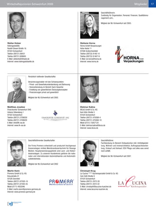 Wirtschaftsjunioren Schweinfurt 2009                                                                                                                   Mitglieder           17


                                                                                                             Geschäftsführerin.
                                                                                                             Zuständig für Organisation, Personal, Finanzen, Qualitätsma-
                                                                                                             nagement uvm..

                                                                                                             Mitglied der WJ-Schweinfurt seit 2003.




Stefan Holzer                                                                       Stefanie Horna
Hafengaststätte                                                                     Horna GmbH Verpackungen
Rudolf-Diesel-Straße 16                                                             Hohe Heide 11
97424 Schweinfurt                                                                   97506 Grafenrheinfeld
Telefon (09721) 68431                                                               Telefon (09723) 9146-14
Telefax (09721) 609693                                                              Telefax (09723) 9146714
E-Mail: stefanho64@web.de                                                           E-Mail: sk.horna@horna.de
Internet: www.hafengaststaette.de                                                   Internet: www.horna.de




                         Persönlich haftender Gesellschafter.

                         Versicherungsmakler mit den Schwerpunkten:
                         - Privat- und Gewerbekundenberatung und Betreuung
                         - Honorarberatung im Bereich Sach-Gewerbe
                         - Erstellung von gewerblichen Deckungskonzepten
                         - Finanzierungen privat und gewerblich

                         Mitglied der WJ-Schweinfurt seit 2002.



Matthias Joselew                                                                    Dietmar Kalina
Finanzkontor Schweinfurt OHG                                                        IBCoS GmbH & Co. KG
Unterer Kiliansberg 1                                                               Karl-Götz-Straße 5
97422 Schweinfurt                                                                   97424 Schweinfurt
Telefon (09721) 3708030                                                             Telefon (09721) 476368-4
Telefax (09721) 3708029                                                             Telefax (09721) 476368-10
E-Mail: info@fk-sw.de                                                               Mobil (0151) 15057124
Internet: www.fk-sw.de                                                              E-Mail: dietmar.kalina@ibcos.de
                                                                                    Internet: www.ibcos.de




                         Geschäftsführender Gesellschafter                                                   Geschäftsführer.
                                                                                                             Fachberatung im Bereich Einbauküchen inkl. Umfeldgestal-
                         Die Firma Promera entwickelt und produziert hochgenaue                              tung, Wohnen und Innenarchitektur, Auftragssachbearbei-
                         Dosieranlagen mittels Membrandosiertechnik für flüssige                             tung, Einkauf und Verkauf, EDV Pflege und alles was sonst
                         Medien. Hauptanwendungsgebiete sind Lack- und Kleber-                               noch anfällt.
                         dosieranlagen. Zu unserem Kundenkreis gehören die natio-
                         nalen und internationalen Automobilwerke und Automobil-                             Mitglied der WJ-Schweinfurt seit 2007.
                         zulieferbetriebe.

                         Mitglied der WJ-Schweinfurt seit 2002


Martin Keim                                                                         Christoph Krug
Promera GmbH & Co. KG                                                               La Cucina ***** Küchenspezialist GmbH & Co. KG
Kreuzstraße 41                                                                      Carl-Zeiß-Straße 9
97526 Sennfeld                                                                      97424 Schweinfurt
Telefon (09721) 67505-10                                                            Telefon (09721) 2072-20
Telefax (09721) 67505-55                                                            Telefax (09721) 2072-22
Mobil (0171) 4932046                                                                E-Mail: christoph@lacucina-kuechen.de
E-Mail: martin.keim@promera-germany.de                                              Internet: www.lacucina-kuechen.de
Internet: www.promera-germany.de
 