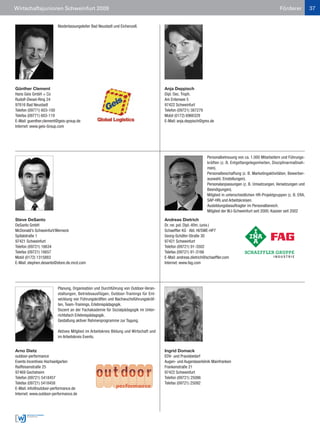 Wirtschaftsjunioren Schweinfurt 2009                                                                                                                      Förderer           37


                        Niederlassungsleiter Bad Neustadt und Eichenzell.




Günther Clement                                                                       Anja Deppisch
Hans Geis GmbH + Co                                                                   Dipl. Oec. Troph.
Rudolf-Diesel-Ring 24                                                                 Am Entensee 5
97616 Bad Neustadt                                                                    97422 Schweinfurt
Telefon (09771) 603-100                                                               Telefon (09721) 387279
Telefax (09771) 603-119                                                               Mobil (0172) 6966329
E-Mail: guenther.clement@geis-group.de                                                E-Mail: anja.deppisch@gmx.de
Internet: www.geis-Group.com




                                                                                                               Personalbetreuung von ca. 1.000 Mitarbeitern und Führungs-
                                                                                                               kräften (z. B. Entgeltangelegenheiten, Disziplinarmaßnah-
                                                                                                               men).
                                                                                                               Personalbeschaffung (z. B. Marketingaktivitäten, Bewerber-
                                                                                                               auswahl, Einstellungen).
                                                                                                               Personalanpassungen (z. B. Umsetzungen, Versetzungen und
                                                                                                               Beendigungen).
                                                                                                               Mitglied in unterschiedlichen HR-Projektgruppen (z. B. ERA,
                                                                                                               SAP-HR) und Arbeitskreisen.
                                                                                                               Ausbildungsbeauftragter im Personalbereich.
                                                                                                               Mitglied der WJ-Schweinfurt seit 2000. Kassier seit 2002

Steve DeSanto                                                                         Andreas Dietrich
DeSanto GmbH                                                                          Dr. rer. pol. Dipl.-Kfm. (univ.)
McDonald’s Schweinfurt/Werneck                                                        Schaeffler KG · Abt. HI/SWE-HP7
Spitalstraße 1                                                                        Georg-Schäfer-Straße 30
97421 Schweinfurt                                                                     97421 Schweinfurt
Telefon (09721) 16634                                                                 Telefon (09721) 91-3502
Telefax (09721) 16657                                                                 Telefax (09721) 91-3166
Mobil (0172) 1315883                                                                  E-Mail: andreas.dietrich@schaeffler.com
E-Mail: stephen.desanto@store.de.mcd.com                                              Internet: www.fag.com




                        Planung, Organisation und Durchführung von Outdoor-Veran-
                        staltungen, Betriebsausflügen, Outdoor-Trainings für Ent-
                        wicklung von Führungskräften und Nachwuchsführungskräf-
                        ten, Team-Trainings, Erlebnispädagogik.
                        Dozent an der Fachakademie für Sozialpädagogik im Unter-
                        richtsfach Erlebnispädagogik.
                        Gestaltung aktiver Rahmenprogramme zur Tagung.

                        Aktives Mitglied im Arbeitskreis Bildung und Wirtschaft und
                        im Arbeitskreis Events.


Arno Dietz                                                                            Ingrid Domack
outdoor-performance                                                                   EDV- und Praxisbedarf
Events Incentives Hochseilgarten                                                      Augen- und Augenlaserklinik Mainfranken
Raiffeisenstraße 25                                                                   Frankenstraße 21
97469 Gochsheim                                                                       97422 Schweinfurt
Telefon (09721) 5418457                                                               Telefon (09721) 25086
Telefax (09721) 5418458                                                               Telefax (09721) 25092
E-Mail: info@outdoor-performance.de
Internet: www.outdoor-performance.de
 