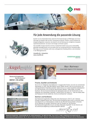 Für jede Anwendung die passende Lösung
                                                       Kunden aus 60 Industriebranchen setzen für ihre Anwendungen auf Wälzlager und Linear-
                                                       führungen der Marken INA und FAG. Zuverlässig im Betrieb, erhöhen unsere Produkte die
                                                       Anlagenverfügbarkeit, reduzieren das Gewicht und die Reibung oder ermöglichen kompakte
                                                       Systemkonstruktionen. So lassen sich Energie und Kosten sparen.
                                                       Die Schaeffler Gruppe Industrie mit Sitz in Schweinfurt bietet rund 40 000 serienmäßig
                                                       gefertigte Katalogprodukte und eine große Zahl von kundenspezifischen Sonderlösungen.
                                                       Mit knapp 160 000 Produkten zählt unser umfangreiches Produktportfolio zu den breitesten
                                                       in der Wälzlagerbranche.

                                                       Schaeffler KG · Schweinfurt
                                                       www.schaeffler.de
939 011




Anz_Kugelmuehle_WJ2008.qxd:Layout 1                  13.02.2008      12:12 Uhr       Seite 1




                                                                                                                 Max Ma t re ux
                                                                                                         Georg-Schäfer-Straße 30, 97421 Schweinfurt




            Restaurant Kugelmühle
                    Service-Nummer:
            09721 / 91-4702
                                                          Frische, Qualität und Ambiente
                                                          Sei es für ein mittägliches Geschäftsessen in ausgesuchter Runde, sei es für ein romantisches
                                                          Abendessen zu zweit: Was Max Matreux seinen Gästen serviert, das ist mit viel Können und
                                                          außergewöhnlicher Kreativität zubereitet. Gelernt hat er es in seinen beruflichen Wanderjahren
                                                          von zwei berühmten und mit Sternen geschmückten Meistern, Dieter Müller und Dieter
                                                          Kaufmann. Bei der Zusammenstellung des Speiseplans lässt sich der Küchenchef von den
                                                          Angeboten der Jahreszeiten inspirieren. Leichte Küche? Ein klares Ja. – Aber die Gäste sollen
                                                          das Restaurant mit dem Gefühl der „Rund-um-Zufriedenheit“ verlassen.

                                                          Seminar und Konferenz
                                                          Das Restaurant Kugelmühle verfügt über einen Seminarraum (120 m2), der in kleinere
                                                          Einheiten aufgeteilt werden kann. Die technische Ausstattung lässt nichts zu wünschen übrig:
                                                          Vom Beamer bis zur Videokonferenz ist alles für die effiziente Kommunikation vorhanden.
                                                          Ob für Meetings mit wenigen Teilnehmern oder für Gruppen bis 100 Personen:
                                                          Das Restaurant Kugelmühle hat sich auf diese Zielgruppe eingestellt. Für den Service und
                                                          die kulinarische Begleitung ist selbstverständlich gesorgt.




      Restaurant Kugelmühle · Georg-Schäfer-Str. 30 · 97421 Schweinfurt · Tel. 09721/91-4702 · Fax: 91-4714 · E-Mail: info@restaurant-kugelmuehle.de
      www.restaurant-kugelmuehle.de · Mo.–Fr. von 11–14 Uhr und 18–22 Uhr · Seminar- und Konferenzbetrieb ganztägig. Auf Wunsch auch am Wochenende.
 