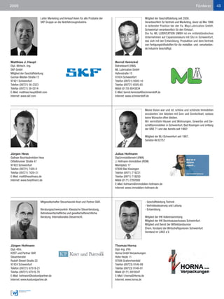 2009                                                                                                                                                       Förderer           43


                         Leiter Marketing und Verkauf Asien für alle Produkte der                            Mitglied der Geschäftsleitung seit 2000.
                         SKF Gruppe an die Nutzfahrzeugindustrie.                                            Verantwortlich für Vertrieb und Marketing; davor ab Mai 1986
                                                                                                             in leitender Position bei der Fa. May Lubrication GmbH,
                                                                                                             Schweinfurt verantwortlich für den Einkauf.
                                                                                                             Die Fa. ML LUBRICATION GMBH ist ein mittelständisches
                                                                                                             Unternehmen auf Expansionskurs mit Sitz in Schweinfurt,
                                                                                                             das sich mit der Entwicklung, Produktion und dem Vertrieb
                                                                                                             von Fertigungshilfsstoffen für die metallbe- und -verarbeiten-
                                                                                                             de Industrie beschäftigt.



Matthias J. Haupt                                                                   Bernd Heinickel
Dipl.-Wirtsch.-Ing.                                                                 Betriebswirt (VWA)
SKF GmbH                                                                            ML Lubrication GmbH
Mitglied der Geschäftsleitung                                                       Hafenstraße 15
Gunnar-Wester-Straße 12                                                             97424 Schweinfurt
97421 Schweinfurt                                                                   Telefon (09721) 6595-10
Telefon (09721) 56-2323                                                             Telefax (09721) 6595-65
Telefax (09721) 56-2014                                                             Mobil (0170) 8043834
E-Mail: matthias.haupt@skf.com                                                      E-Mail: bernd.heinickel@schmierstoff.de
Internet: www.skf.com                                                               Internet: www.schmierstoff.de



                                                                                                             Meine Vision war und ist, schöne und schönste Immobilien
                                                                                                             anzubieten. Am liebsten mit Sinn und Sinnlichkeit, sodass
                                                                                                             keine Wünsche offen bleiben.
                                                                                                             Wir vermitteln Häuser und Wohnungen, Gewerbe und Ge-
                                                                                                             schäftsimmobilien in Schweinfurt, Bad Kissingen und entlang
                                                                                                             der BAB 71 und das bereits seit 1960!

                                                                                                             Mitglied der WJ-Schweinfurt seit 1987.
                                                                                                             Senator-Nr.62757



Jürgen Hess                                                                         Julius Hofmann
Gothaer Bezirksdirektion Hess                                                       Dipl.Immobilienwirt (VWA)
Dittelbrunner Straße 47                                                             J. Hofmann-Immobilien (RDM)
97422 Schweinfurt                                                                   Marktplatz 17
Telefon (09721) 7420-0                                                              97688 Bad Kissingen
Telefax (09721) 7420-31                                                             Telefon (0971) 719221
E-Mail: mail@hessfinanz.de                                                          Telefax (0971) 719250
Internet: www.hessfinanz.de                                                         Mobil (0171) 7292000
                                                                                    E-Mail: hofmann@immobilien-hofmann.de
                                                                                    Internet: www.immobilien-hofmann.de



                         Mitgesellschafter Steuerkanzlei Kost und Partner GbR.                               - Geschäftsleitung Technik
                                                                                                             - Vertriebssteuerung und Leitung
                         Beratungsschwerpunkte: Klassische Steuerberatung,                                   - Entwicklung
                         Betriebswirtschaftliche und gesellschaftsrechtliche
                         Beratung, Internationales Steuerrecht.                                              Mitglied der IHK Vollversammlung
                                                                                                             Mitglied der IHK Bezirksausschusses Schweinfurt
                                                                                                             Mitglied und Beirat der Mittelstandsunion
                                                                                                             Ehem. Vorstand der Wirtschaftsjunioren Schweinfurt
                                                                                                             Vorstand im LAKO e.V.



Jürgen Hofmann                                                                      Thomas Horna
Dipl.-Kfm.                                                                          Dipl.-Ing. (FH)
KOST und Partner GbR                                                                Horna GmbH Verpackungen
Steuerberater                                                                       Hohe Heide 11
Rudolf-Diesel-Straße 22                                                             97506 Grafenrheinfeld
97424 Schweinfurt                                                                   Telefon (09723) 9146-88
Telefon (09721) 67518-21                                                            Telefax (09723) 9146-91
Telefax (09721) 67518-70                                                            Mobil (0171) 4918547
E-Mail: hofmann@kostundpartner.de                                                   E-Mail: t.horna@Horna.de
Internet: www.kostundpartner.de                                                     Internet: www.horna.de
 