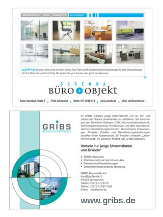Im GRIBS arbeiten junge Unternehmen „Tür an Tür“ und
nutzen die Chance voneinander zu profitieren. Sie kommen
aus den Bereichen Software, EDV, Kommunikationstechnik,
Technologieentwicklung, Konstruktion und allen wachstums-
starken Dienstleistungsbranchen. Gemeinsame Entwicklun-
gen, Projekte, Zuliefer- und Dienstleistungsbeziehungen
schaffen einen Kostenvorteil. Ein frischer, kreativer „Unter-
nehmergeist“ im Zentrum fördert das GRIBS-Netzwerk.


Vorteile für junge Unternehmen
und Gründer

•   GRIBS-Netzwerke
•   Wachstumsfördernde Infrastruktur
•   Sekretariats-Dienstleistungen
•   Unternehmensorientierte Beratung

GRIBS Betriebs-GmbH
Karl-Götz-Straße 5
97424 Schweinfurt
Telefon: 09721/797-3
Telefax: 09721/797- 599
E-Mail: info@gribs.de




www.gribs.de
 
