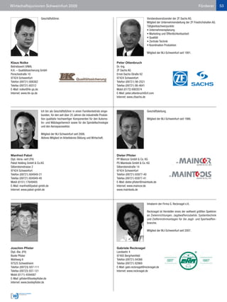 Wirtschaftsjunioren Schweinfurt 2009                                                                                                                            Förderer           53


                           Geschäftsführer.                                                                         Vorstandsvorsitzender der ZF Sachs AG.
                                                                                                                    Mitglied der Unternehmensleitung der ZF Friedrichshafen AG.
                                                                                                                    Tätigkeitsschwerpunkte:
                                                                                                                    • Unternehmensplanung
                                                                                                                    • Marketing und Öffentlichkeitsarbeit
                                                                                                                    • Qualität
                                                                                                                    • Zentrale Technik
                                                                                                                    • Koordination Produktion

                                                                                                                    Mitglied der WJ-Schweinfurt seit 1991.


Klaus Nolke                                                                               Peter Ottenbruch
Betriebswirt (VWA)                                                                        Dr.-Ing.
H.K. – Qualitätssicherung GmbH                                                            ZF Sachs AG
Porschestraße 10                                                                          Ernst-Sachs-Straße 62
97424 Schweinfurt                                                                         97424 Schweinfurt
Telefon (09721) 608362                                                                    Telefon (09721) 98-2521
Telefax (09721) 60312                                                                     Telefax (09721) 98-4641
E-Mail: nolke@hk-gs.de                                                                    Mobil (0172) 6903574
Internet: www.hk-qs.de                                                                    E-Mail: peter.ottenbruch@zf.com
                                                                                          Internet: www.zfsachs.de



                           Ich bin als Geschäftsführer in einen Familienbetrieb einge-                              Geschäftsleitung.
                           bunden, für den seit über 25 Jahren die industrielle Produk-
                           tion qualitativ hochwertiger Komponenten für den Automo-                                 Mitglied der WJ-Schweinfurt seit 1986.
                           tiv- und Wälzlagerbereich sowie für die Spindeltechnologie
                           und den Aerospacesektor.

                           Mitglied der WJ-Schweinfurt seit 2006.
                           Aktives Mitglied im Arbeitskreis Bildung und Wirtschaft.




Manfred Pabst                                                                             Dieter Pfister
Dipl.-Verw.-wirt (FH)                                                                     PP Maincor GmbH & Co. KG
Pabst Holding GmbH & Co.KG                                                                PS Maintools GmbH & Co. KG
Silbersteinstrasse 2                                                                      Silbersteinstraße 14
97424 Schweinfurt                                                                         97424 Schweinfurt
Telefon (09721) 604949-21                                                                 Telefon (09721) 65977-40
Telefax (09721) 604949-49                                                                 Telefax (09721) 65977-41
Mobil (0151) 17649405                                                                     E-Mail: dieter.pfister@maintools.de
E-Mail: manfred@pabst-gmbh.de                                                             Internet: www.maincor.de
Internet: www.pabst-gmbh.de                                                               www.maintools.de



                                                                                                                    Inhaberin der Firma G. Recknagel e.K.

                                                                                                                    Recknagel ist Hersteller eines der weltweit größten Spektren
                                                                                                                    an Zieleinrichtungen, Jagdwaffenzubehör, Systemtechnik
                                                                                                                    und Zielfernrohrmontagen für die Jagd- und Sportwaffen-
                                                                                                                    branche.

                                                                                                                    Mitglied der WJ-Schweinfurt seit 2007.




Joachim Pfister                                                                           Gabriele Recknagel
Dipl.-Bw. (FH)                                                                            Landwehr 4
Boote Pfister                                                                             97493 Bergrheinfeld
Wahlweg 6                                                                                 Telefon (09721) 84366
97525 Schwebheim                                                                          Telefax (09721) 82969
Telefon (09723) 937-111                                                                   E-Mail: gabi.recknagel@recknagel.de
Telefax (09723) 937-121                                                                   Internet: www.recknagel.de
Mobil (0171) 4594087
E-Mail: jpfister@bootepfister.de
Internet: www.bootepfister.de
 