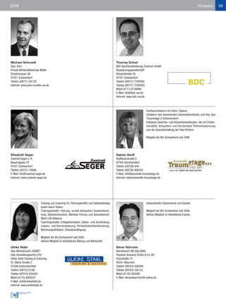 2009                                                                                                                                                        Förderer           59




Michael Schroedl                                                                        Thomas Schuh
Dipl.-Kfm.                                                                              BDC BauDienstleistungs Centrum GmbH
Private Wirtschaftsschule Müller                                                        Bauplanungsgesellschaft
Schelmsrasen 40                                                                         Rückertstraße 26
97421 Schweinfurt                                                                       97421 Schweinfurt
Telefon (09721) 84128                                                                   Telefon (09721) 7309382
Internet: www.pws-mueller-sw.de                                                         Telefax (09721) 7309383
                                                                                        Mobil (0171) 8158999
                                                                                        E-Mail: info@bdc-sw.de
                                                                                        Internet: www.bdc-sw.de



                                                                                                                 Fachkosmetikerin mit intern. Diplom.
                                                                                                                 Inhaberin des Anerkannten Kosmetikinstitutes und Day Spa
                                                                                                                 Traumetage in Sömmersdorf.
                                                                                                                 Exklusive Gesichts- und Körperbehandlungen, die mit Profes-
                                                                                                                 sionalität, Kompetenz und Herzlichkeit Tiefenentspannung
                                                                                                                 und die Gesunderhaltung der Haut fördern.

                                                                                                                 Mitglied der WJ-Schweinfurt seit 2006




Elisabeth Seger                                                                         Sabine Senff
Zweirad Seger e. K.                                                                     Raiffeisenstraße 8
Bauerngasse 79                                                                          97502 Sömmersdorf
97421 Schweinfurt                                                                       Telefon (09726) 494
Telefon (09721) 16886                                                                   Telefax (09726) 906343
E-Mail: info@zweirad-seger.de                                                           E-Mail: info@kosmetik-traumetage.de
Internet: www.zweirad-seger.de                                                          Internet: www.kosmetik-traumetage.de




                          Training und Coaching für Führungskräfte und Selbstständige                            Verkaufsleiter Gastronomie und Handel.
                          sowie deren Teams.
                          Trainingsinhalte: Führung, soziale Kompetenz,Teamentwick-                              Mitglied der WJ-Schweinfurt seit 2006.
                          lung, Selbstmotivation, Mentale Fitness und Belastbarkeit,                             Aktives Mitglied im Arbeitskreis Events.
                          Work-Life-Balance.
                          Coachinginhalte: Erfolgsblockaden, Selbst- und Sinnfindung,
                          Lebens- und Karriereplanung, Persönlichkeitsentwicklung,
                          Beziehungsfähigkeit, Stressbewältigung.

                          Mitglied der WJ-Schweinfurt seit 2005.
                          Aktives Mitglied im Arbeitskreis Bildung und Wirtschaft.

Ulrike Stahl                                                                            Elmar Störcher
Dipl. MentalCoach (DGMT)                                                                Betriebswirt (Wi.Dipl.VWA)
Dipl. Verwaltungswirtin (FH)                                                            Paulaner Brauerei GmbH & Co. KG
Ulrike Stahl Training & Coaching                                                        Hochstraße 75
Dr.-Blank-Straße 2                                                                      85541 München
97506 Grafenrheinfeld                                                                   Telefon (09763) 930289
Telefon (09723) 8188                                                                    Telefax (09763) 536-55
Telefax (09723) 935283                                                                  Mobil (0176) 930290
Mobil (0175) 8005551                                                                    E-Mail: elmarstoercher@t-online.de
E-Mail: ulst@ulrikestahl.de
Internet: www.ulrikestahl.de
 