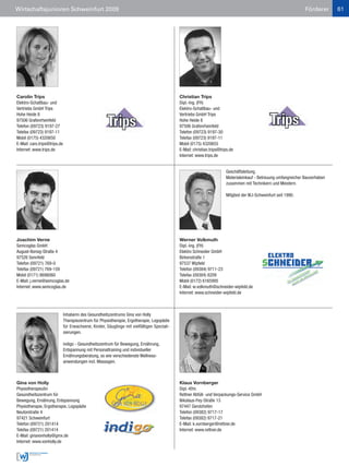 Wirtschaftsjunioren Schweinfurt 2009                                                                                                                              Förderer      61




Carolin Trips                                                                                Christian Trips
Elektro-Schaltbau- und                                                                       Dipl.-Ing. (FH)
Vertriebs GmbH Trips                                                                         Elektro-Schaltbau- und
Hohe Heide 8                                                                                 Vertriebs GmbH Trips
97506 Grafenrheinfeld                                                                        Hohe Heide 8
Telefon (09723) 9197-27                                                                      97506 Grafenrheinfeld
Telefax (09723) 9197-11                                                                      Telefon (09723) 9197-30
Mobil (0175) 4320650                                                                         Telefax (09723) 9197-11
E-Mail: caro.trips@trips.de                                                                  Mobil (0175) 4320655
Internet: www.trips.de                                                                       E-Mail: christian.trips@trips.de
                                                                                             Internet: www.trips.de


                                                                                                                        Geschäftsleitung.
                                                                                                                        Materialeinkauf - Betreuung umfangreicher Bauvorhaben
                                                                                                                        zusammen mit Technikern und Meistern.

                                                                                                                        Mitglied der WJ-Schweinfurt seit 1990.




Joachim Verne                                                                                Werner Volkmuth
Semcoglas GmbH                                                                               Dipl.-Ing. (FH)
August-Borsig-Straße 4                                                                       Elektro Schneider GmbH
97526 Sennfeld                                                                               Birkenstraße 1
Telefon (09721) 769-0                                                                        97537 Wipfeld
Telefax (09721) 769-159                                                                      Telefon (09384) 9711-23
Mobil (0171) 8698060                                                                         Telefax (09384) 8209
E-Mail: j.verne@semcoglas.de                                                                 Mobil (0172) 6165995
Internet: www.semcoglas.de                                                                   E-Mail: w.volkmuth@schneider-wipfeld.de
                                                                                             Internet: www.schneider-wipfeld.de



                              Inhaberin des Gesundheitszentrums Gina von Holly
                              Therapiezentrum für Physiotherapie, Ergotherapie, Logopädie
                              für Erwachsene, Kinder, Säuglinge mit vielfältigen Speziali-
                              sierungen.

                              indigo - Gesundheitszentrum für Bewegung, Ernährung,
                              Entspannung mit Personaltraining und individueller
                              Ernährungsberatung, so wie verschiedenste Wellness-
                              anwendungen incl. Massagen.



Gina von Holly                                                                               Klaus Vornberger
Physiotherapeutin                                                                            Dipl.-Kfm.
Gesundheitszentrum für                                                                       Rettner Abfüll- und Verpackungs-Service GmbH
Bewegung, Ernährung, Entspannung                                                             Nikolaus-Fey-Straße 13
Physiotherapie, Ergotherapie, Logopädie                                                      97447 Gerolzhofen
Neutorstraße 4                                                                               Telefon (09382) 9717-17
97421 Schweinfurt                                                                            Telefax (09382) 9717-21
Telefon (09721) 201414                                                                       E-Mail: k.vornberger@rettner.de
Telefax (09721) 201414                                                                       Internet: www.rettner.de
E-Mail: ginavonholly@gmx.de
Internet: www.vonholly.de
 