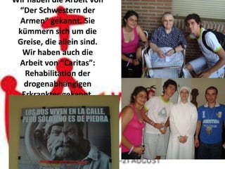 Wir haben die Arbeit von
 “Der Schwestern der
 Armen” gekannt. Sie
 kümmern sich um die
 Greise, die allein sind.
  Wir haben auch die
 Arbeit von “Caritas”:
   Rehabilitation der
   drogenabhängigen
  Erkrankter gekannt.
 
