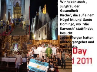 Wir haben auch „
Jungfrau der
Gesundheit
Kirche“, die auf einem
Hügel ist, und Santo
Domingo, wo “die
Karwoch” stattfindet
besucht.
Jeden Morgen hatten
wir Morgengebet und
Eucharistie.
 