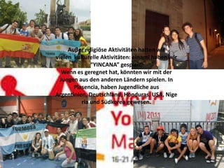 Auβer religiöse Aktivitäten hatten wir
vielen kulturelle Aktivitäten: einaml haben wir
              “YINCANA” gespielt.
   Wenn es geregnet hat, könnten wir mit der
  Jungen aus den anderen Ländern spielen. In
       Plasencia, haben Jugendliche aus
Argentinien, Deutschland, Honduras, USA, Nige
          ria und Südkorea gewesen.
 