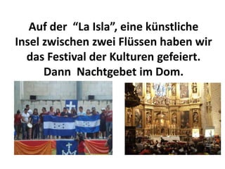 Auf der “La Isla”, eine künstliche
Insel zwischen zwei Flüssen haben wir
  das Festival der Kulturen gefeiert.
      Dann Nachtgebet im Dom.
 