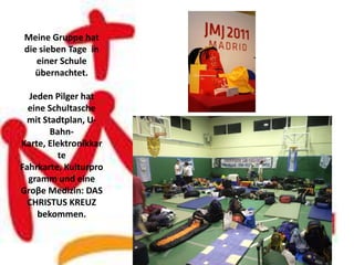 Meine Gruppe hat
die sieben Tage in
   einer Schule
   übernachtet.

  Jeden Pilger hat
  eine Schultasche
  mit Stadtplan, U-
        Bahn-
Karte, Elektronikkar
          te
Fahrkarte, Kulturpro
  gramm und eine
Groβe Medizin: DAS
  CHRISTUS KREUZ
    bekommen.
 