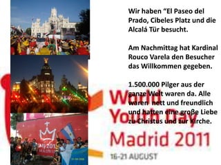Wir haben “El Paseo del
Prado, Cibeles Platz und die
Alcalá Tür besucht.

Am Nachmittag hat Kardinal
Rouco Varela den Besucher
das Willkommen gegeben.

1.500.000 Pilger aus der
ganze Welt waren da. Alle
waren nett und freundlich
und hatten eine groβe Liebe
zu Christus und zur Kirche.
 