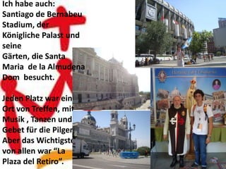 Ich habe auch:
Santiago de Bernabeu
Stadium, der
Königliche Palast und
seine
Gärten, die Santa
Maria de la Almudena
Dom besucht.

Jeden Platz war ein
Ort von Treffen, mit
Musik , Tanzen und
Gebet für die Pilger.
Aber das Wichtigste
von allen war “La
Plaza del Retiro”.
 