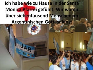 Ich habe wie zu Hause in der Santa
Monica Pfarrei gefühlt. Wir waren
 über siebentausend Menschen im
   Argentinischen Gottesdienst
 