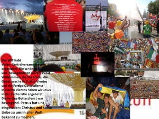 Der WJT habt
vielen Zentralversammlungen
organiziert. Die schönsten
und bewegendsten waren: Papst
Willkommen, die Via Crucis, die
Gebetswache in Cuatro Vientos
und die Fertige Gottesdienst
In Cuatro Vientos haben wir Jesus
in der Eucharistie angebetet.
Die Fertige Gottesdienst war
bewegend. Petrus hat uns
eingeladen: Christus und seine
Liebe zu uns in aller Welt
bekannt zu machen.
 