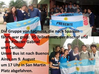 Die Gruppe von Formosa, die nach Spanien
fährt, war groβ: 35 Teilnehmer, der Bischof und
  die Priester Gabriel
und Carlitos.
Unser Bus ist nach Buenos
Aires am 9. August
um 17 Uhr in San Martin
Platz abgefahren.
 
