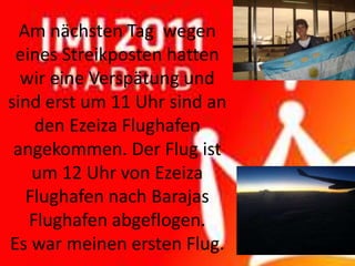 Am nächsten Tag wegen
 eines Streikposten hatten
  wir eine Verspätung und
sind erst um 11 Uhr sind an
    den Ezeiza Flughafen
 angekommen. Der Flug ist
    um 12 Uhr von Ezeiza
   Flughafen nach Barajas
   Flughafen abgeflogen.
Es war meinen ersten Flug.
 