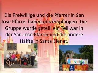 Die Freiwillige und die Pfarrer in San
Jose Pfarrei haben uns empfangen. Die
  Gruppe wurde geteil: ein Teil war in
  der San Jose Pfarrei und die andere
        Hälfte in Santa Elenat.
 
