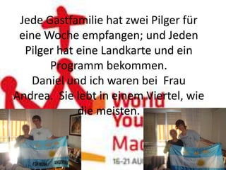 Jede Gastfamilie hat zwei Pilger für
 eine Woche empfangen; und Jeden
  Pilger hat eine Landkarte und ein
       Programm bekommen.
    Daniel und ich waren bei Frau
Andrea. Sie lebt in einem Viertel, wie
             die meisten.
 