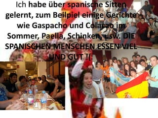 Ich habe über spanische Sitten
gelernt, zum Beilpiel einige Gerichte
   wie Gaspacho und Colacao im
 Sommer, Paella, Schinken, usw. DIE
SPANISCHEN MENSCHEN ESSEN VIEL
            UND GUT !(:
 