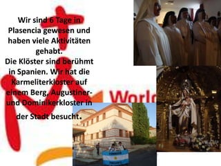 Wir sind 6 Tage in
 Plasencia gewesen und
 haben viele Aktivitäten
         gehabt.
Die Klöster sind berühmt
 in Spanien. Wir hat die
  Karmeliterkloster auf
einem Berg, Augustiner-
und Dominikerkloster in
   der Stadt besucht.
 