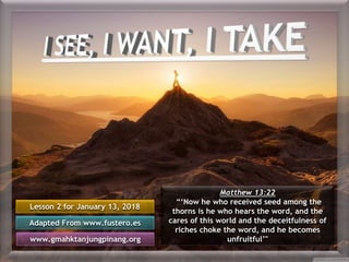 Lesson 2 for January 13, 2018
Adapted From www.fustero.es
www.gmahktanjungpinang.org
Matthew 13:22
“‘Now he who received seed among the
thorns is he who hears the word, and the
cares of this world and the deceitfulness of
riches choke the word, and he becomes
unfruitful’"
 