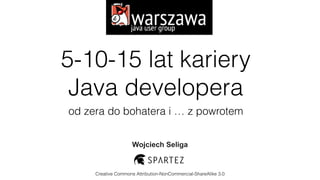 5-10-15 lat kariery  
Java developera
od zera do bohatera i … z powrotem
Wojciech Seliga
Creative Commons Attribution-NonCommercial-ShareAlike 3.0
 